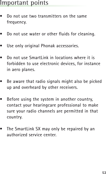53Important points&bull; Do not use two transmitters on the same frequency.&bull; Do not use water or other fluids for cleaning.&bull; Use only original Phonak accessories.&bull; Do not use SmartLink in locations where it is forbidden to use electronic devices, for instance in aero planes.&bull; Be aware that radio signals might also be picked up and overheard by other receivers.&bull; Before using the system in another country, contact your hearingcare professional to make sure your radio channels are permitted in thatcountry.&bull; The SmartLink SX may only be repaired by anauthorized service center.
