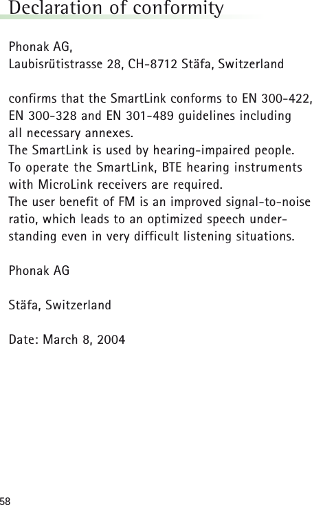 58Declaration of conformityPhonak AG,Laubisr&uuml;tistrasse 28, CH-8712 St&auml;fa, Switzerland confirms that the SmartLink conforms to EN 300-422,EN 300-328 and EN 301-489 guidelines including all necessary annexes.The SmartLink is used by hearing-impaired people. To operate the SmartLink, BTE hearing instrumentswith MicroLink receivers are required. The user benefit of FM is an improved signal-to-noiseratio, which leads to an optimized speech under-standing even in very difficult listening situations.Phonak AGSt&auml;fa, SwitzerlandDate: March 8, 2004 