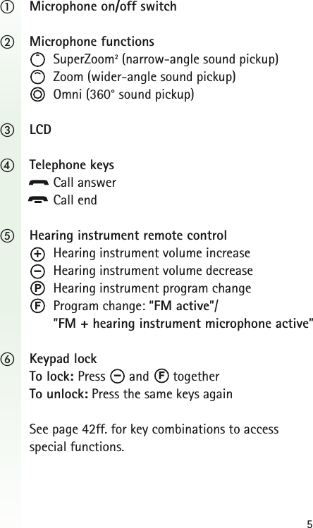 5ቢMicrophone on/off switchባMicrophone functionsSuperZoom2(narrow-angle sound pickup)Zoom (wider-angle sound pickup)Omni (360&deg; sound pickup)ቤLCDብTelephone keysCall answerCall endቦHearing instrument remote controlHearing instrument volume increaseHearing instrument volume decreaseHearing instrument program changeProgram change: &ldquo;FM active&rdquo;/ &rdquo;FM + hearing instrument microphone active&rdquo;ቧKeypad lockTo lock: Press and togetherTo unlock: Press the same keys againSee page 42ff. for key combinations to access special functions.PFF&ndash;&ndash;+