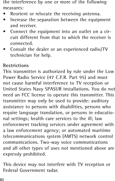 60the interference by one or more of the followingmeasures:&bull;Reorient or relocate the receiving antenna.&bull;Increase the separation between the equipmentand receiver.&bull;Connect the equipment into an outlet on a cir-cuit different from that to which the receiver isconnected.&bull;Consult the dealer or an experienced radio/TVtechnician for help.RestrictionsThis transmitter is authorized by rule under the LowPower Radio Service (47 C.F.R. Part 95) and mustnot cause harmful interference to TV reception orUnited States Navy SPASUR installations. You do notneed an FCC license to operate this transmitter. Thistransmitter may only be used to provide: auditoryassistance to persons with disabilities, persons whorequire language translation, or persons in educatio-nal settings; health care services to the ill; lawenforcement tracking services under agreement witha law enforcement agency; or automated maritimetelecommunications system (AMTS) network controlcommunications. Two-way voice communicationsand all other types of uses not mentioned above areexpressly prohibited. This device may not interfere with TV reception orFederal Government radar.