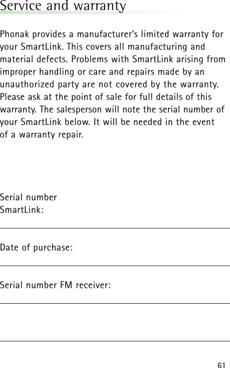 61Service and warrantyPhonak provides a manufacturer&rsquo;s limited warranty foryour SmartLink. This covers all manufacturing andmaterial defects. Problems with SmartLinkarising fromimproper handling or care and repairs made by anunauthorized party are not covered by the warranty.Please ask at the point of sale for full details of thiswarranty. The salesperson will note the serial number ofyour SmartLinkbelow. It will be needed in the event of a warranty repair.Serial number SmartLink:Date of purchase:Serial number FM receiver: