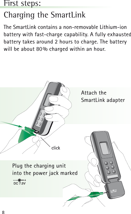 8DC 7.5VDC 7.5VclickFirst steps:Charging the SmartLinkThe SmartLink contains a non-removable Lithium-ionbattery with fast-charge capability. A fully exhaustedbattery takes around 2 hours to charge. The battery will be about 80% charged within an hour.Attach the SmartLink adapterPlug the charging unit into the power jack marked 