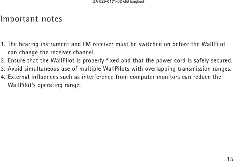 GA 029-0171-02 GB Englisch15Important notes1. The hearing instrument and FM receiver must be switched on before the WallPilotcan change the receiver channel.2. Ensure that the WallPilot is properly fixed and that the power cord is safely secured.3. Avoid simultaneous use of multiple WallPilots with overlapping transmission ranges.4. External influences such as interference from computer monitors can reduce theWallPilot’s operating range.