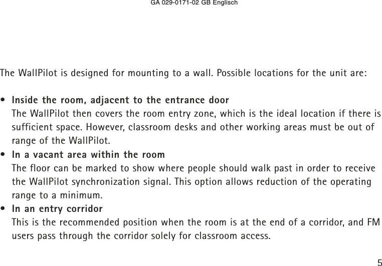 GA 029-0171-02 GB Englisch5The WallPilot is designed for mounting to a wall. Possible locations for the unit are:•Inside the room, adjacent to the entrance doorThe WallPilot then covers the room entry zone, which is the ideal location if there issufficient space. However, classroom desks and other working areas must be out ofrange of the WallPilot.•In a vacant area within the roomThe floor can be marked to show where people should walk past in order to receivethe WallPilot synchronization signal. This option allows reduction of the operatingrange to a minimum.•In an entry corridorThis is the recommended position when the room is at the end of a corridor, and FMusers pass through the corridor solely for classroom access.