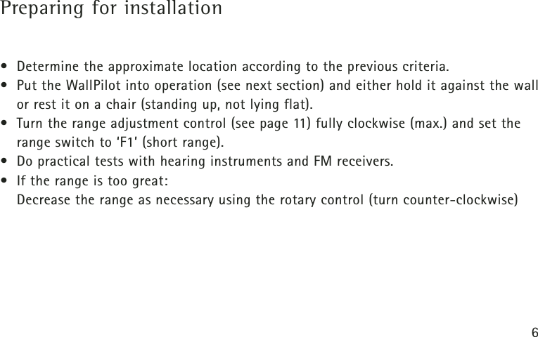 6Preparing for installation• Determine the approximate location according to the previous criteria.• Put the WallPilot into operation (see next section) and either hold it against the wallor rest it on a chair (standing up, not lying flat).• Turn the range adjustment control (see page 11) fully clockwise (max.) and set therange switch to ‘F1’ (short range).• Do practical tests with hearing instruments and FM receivers.• If the range is too great:Decrease the range as necessary using the rotary control (turn counter-clockwise)