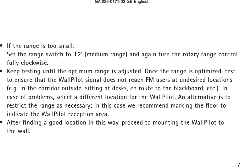 GA 029-0171-02 GB Englisch7• If the range is too small:Set the range switch to ‘F2’ (medium range) and again turn the rotary range controlfully clockwise.• Keep testing until the optimum range is adjusted. Once the range is optimized, testto ensure that the WallPilot signal does not reach FM users at undesired locations(e.g. in the corridor outside, sitting at desks, en route to the blackboard, etc.). Incase of problems, select a different location for the WallPilot. An alternative is torestrict the range as necessary; in this case we recommend marking the floor toindicate the WallPilot reception area.• After finding a good location in this way, proceed to mounting the WallPilot to the wall.