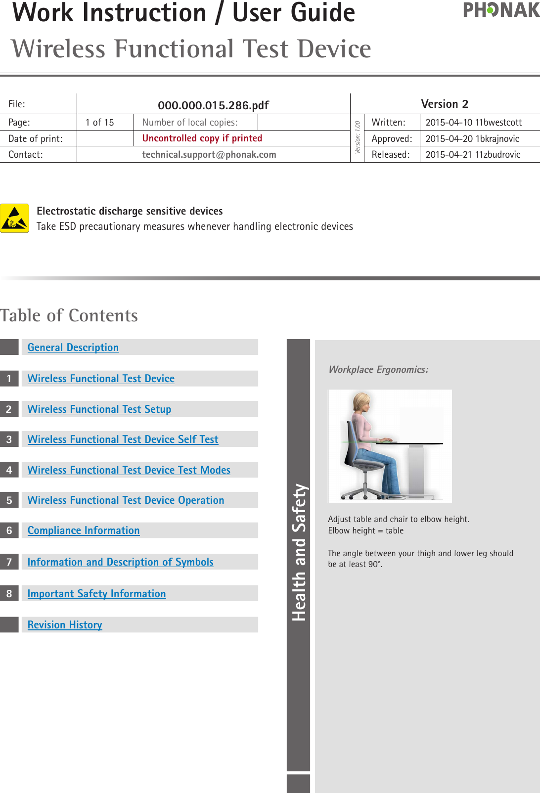 Work Instruction / User Guide Wireless Functional Test DeviceFile: 000.000.015.286.pdf Version 2Page: 1 of 15 Number of local copies:Version: 1.00Written: 2015-04-10 11bwestcottDate of print: Uncontrolled copy if printed Approved: 2015-04-20 1bkrajnovicContact: technical.support@phonak.com Released: 2015-04-21 11zbudrovicHealth and SafetyTable of ContentsGeneral Description1Wireless Functional Test Device2Wireless Functional Test Setup3Wireless Functional Test Device Self Test4Wireless Functional Test Device Test Modes5Wireless Functional Test Device Operation6Compliance Information7Information and Description of Symbols8Important Safety InformationRevision HistoryElectrostatic discharge sensitive devicesTake ESD precautionary measures whenever handling electronic devicesWorkplace Ergonomics:Adjust table and chair to elbow height.Elbow height = table The angle between your thigh and lower leg should be at least 90°.