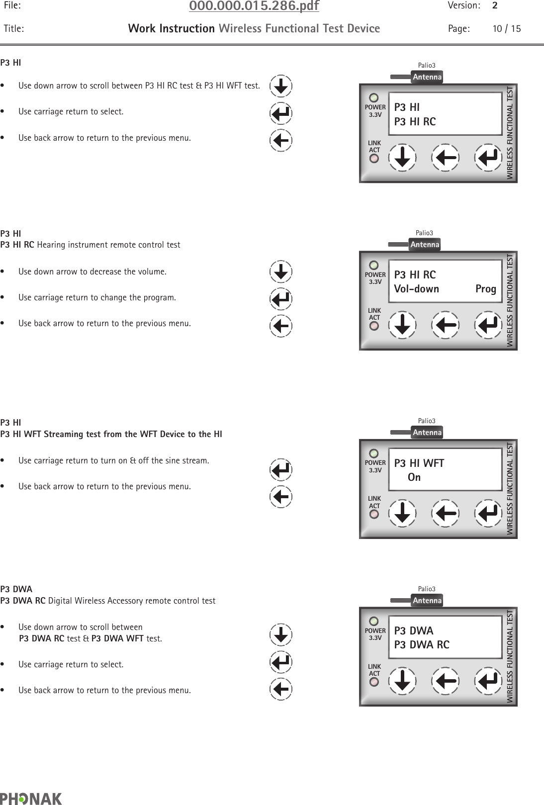 File: 000.000.015.286.pdf Version: 2Title: Work Instruction Wireless Functional Test Device Page: 10 / 15P3 HI•  Use down arrow to scroll between P3 HI RC test &amp; P3 HI WFT test.•  Use carriage return to select.•  Use back arrow to return to the previous menu.P3 HIP3 HI RC Hearing instrument remote control test•  Use down arrow to decrease the volume.•  Use carriage return to change the program.•  Use back arrow to return to the previous menu.P3 DWAP3 DWA RCPOWER3.3VLINKACTWIRELESS FUNCTIONAL TESTAntennaPalio3P3 HIP3 HI WFT Streaming test from the WFT Device to the HI•  Use carriage return to turn on &amp; off the sine stream.•  Use back arrow to return to the previous menu.P3 HI WFT    On  POWER3.3VLINKACTWIRELESS FUNCTIONAL TESTAntennaPalio3P3 DWAP3 DWA RC Digital Wireless Accessory remote control test•  Use down arrow to scroll between         P3 DWA RC test &amp; P3 DWA WFT test.•  Use carriage return to select.•  Use back arrow to return to the previous menu.P3 HI RCVol-down    Prog POWER3.3VLINKACTWIRELESS FUNCTIONAL TESTAntennaPalio3P3 HIP3 HI RC    POWER3.3VLINKACTWIRELESS FUNCTIONAL TESTAntennaPalio3