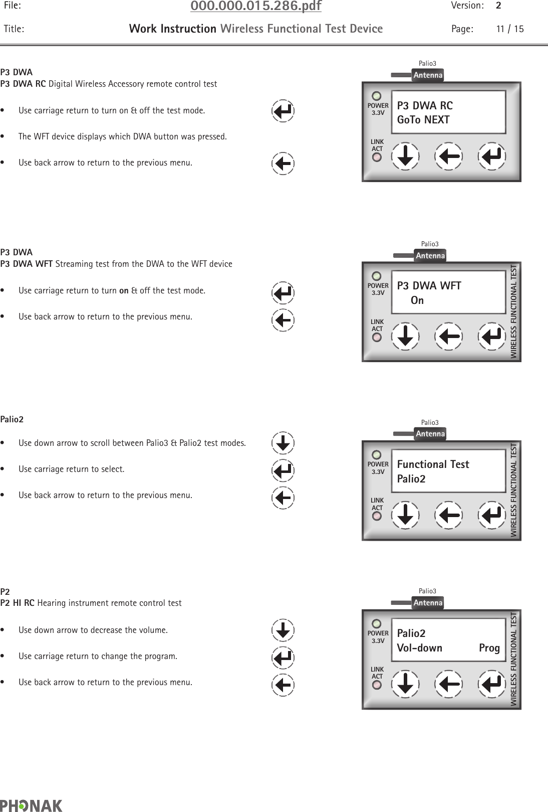 File: 000.000.015.286.pdf Version: 2Title: Work Instruction Wireless Functional Test Device Page: 11 / 15P3 DWAP3 DWA RC Digital Wireless Accessory remote control test•  Use carriage return to turn on &amp; off the test mode.•  The WFT device displays which DWA button was pressed.•  Use back arrow to return to the previous menu.P3 DWA RCGoTo NEXT  POWER3.3VLINKACTAntennaPalio3P3 DWAP3 DWA WFT Streaming test from the DWA to the WFT device•  Use carriage return to turn on &amp; off the test mode.•  Use back arrow to return to the previous menu.P3 DWA WFT    On  POWER3.3VLINKACTAntennaPalio3WIRELESS FUNCTIONAL TESTPalio2•  Use down arrow to scroll between Palio3 &amp; Palio2 test modes.•  Use carriage return to select.•  Use back arrow to return to the previous menu.P2P2 HI RC Hearing instrument remote control test•  Use down arrow to decrease the volume.•  Use carriage return to change the program.•  Use back arrow to return to the previous menu.Palio2Vol-down    Prog POWER3.3VLINKACTWIRELESS FUNCTIONAL TESTAntennaPalio3Functional TestPalio2  POWER3.3VLINKACTWIRELESS FUNCTIONAL TESTAntennaPalio3