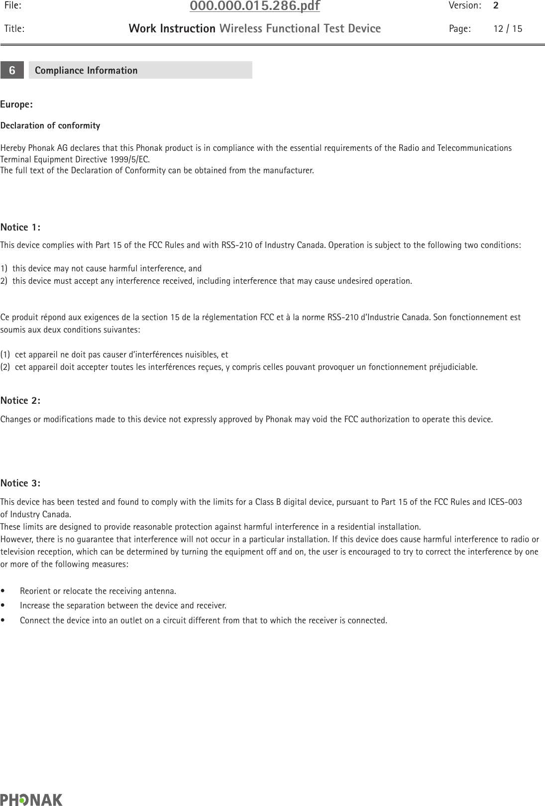 File: 000.000.015.286.pdf Version: 2Title: Work Instruction Wireless Functional Test Device Page: 12 / 15Declaration of conformityHereby Phonak AG declares that this Phonak product is in compliance with the essential requirements of the Radio and Telecommunications Terminal Equipment Directive 1999/5/EC. The full text of the Declaration of Conformity can be obtained from the manufacturer.Notice 1:This device complies with Part 15 of the FCC Rules and with RSS-210 of Industry Canada. Operation is subject to the following two conditions:1)  this device may not cause harmful interference, and2)  this device must accept any interference received, including interference that may cause undesired operation.Ce produit répond aux exigences de la section 15 de la réglementation FCC et à la norme RSS-210 d’Industrie Canada. Son fonctionnement est soumis aux deux conditions suivantes: (1)  cet appareil ne doit pas causer d’interférences nuisibles, et(2)  cet appareil doit accepter toutes les interférences reçues, y compris celles pouvant provoquer un fonctionnement préjudiciable.Notice 2:Changes or modifications made to this device not expressly approved by Phonak may void the FCC authorization to operate this device.Compliance Information6Europe:Notice 3:This device has been tested and found to comply with the limits for a Class B digital device, pursuant to Part 15 of the FCC Rules and ICES-003 of Industry Canada. These limits are designed to provide reasonable protection against harmful interference in a residential installation. However, there is no guarantee that interference will not occur in a particular installation. If this device does cause harmful interference to radio or television reception, which can be determined by turning the equipment off and on, the user is encouraged to try to correct the interference by one or more of the following measures: •  Reorient or relocate the receiving antenna.•  Increase the separation between the device and receiver.•  Connect the device into an outlet on a circuit different from that to which the receiver is connected.