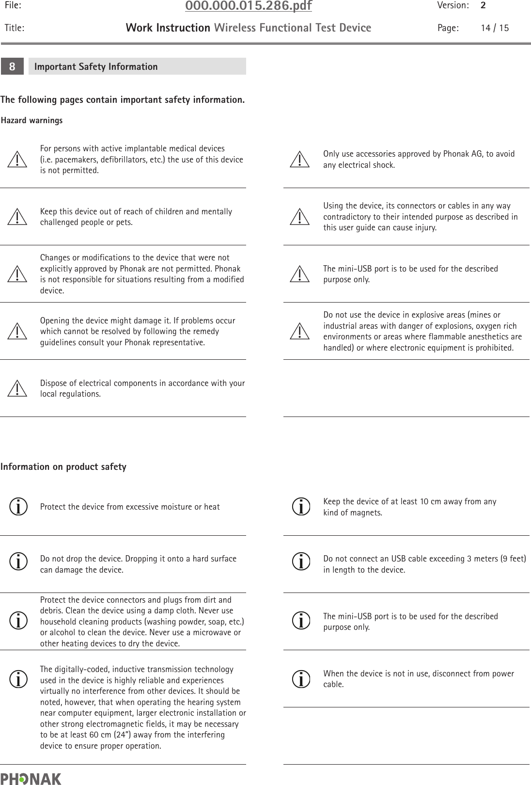 File: 000.000.015.286.pdf Version: 2Title: Work Instruction Wireless Functional Test Device Page: 14 / 15Hazard warningsImportant Safety Information8The following pages contain important safety information.For persons with active implantable medical devices(i.e. pacemakers, defibrillators, etc.) the use of this device is not permitted.Only use accessories approved by Phonak AG, to avoid any electrical shock.Keep this device out of reach of children and mentally challenged people or pets.Using the device, its connectors or cables in any way contradictory to their intended purpose as described in this user guide can cause injury.Changes or modifications to the device that were not explicitly approved by Phonak are not permitted. Phonak is not responsible for situations resulting from a modified device.The mini-USB port is to be used for the described purpose only.Opening the device might damage it. If problems occur which cannot be resolved by following the remedy guidelines consult your Phonak representative.Do not use the device in explosive areas (mines or industrial areas with danger of explosions, oxygen rich environments or areas where flammable anesthetics are handled) or where electronic equipment is prohibited.Dispose of electrical components in accordance with your local regulations.Information on product safetyProtect the device from excessive moisture or heat  Keep the device of at least 10 cm away from any kind of magnets.Do not drop the device. Dropping it onto a hard surface can damage the device.Do not connect an USB cable exceeding 3 meters (9 feet) in length to the device.Protect the device connectors and plugs from dirt and debris. Clean the device using a damp cloth. Never use household cleaning products (washing powder, soap, etc.) or alcohol to clean the device. Never use a microwave or other heating devices to dry the device.The mini-USB port is to be used for the described purpose only.The digitally-coded, inductive transmission technology used in the device is highly reliable and experiences virtually no interference from other devices. It should be noted, however, that when operating the hearing system near computer equipment, larger electronic installation or other strong electromagnetic fields, it may be necessary to be at least 60 cm (24”) away from the interfering device to ensure proper operation.When the device is not in use, disconnect from power cable.