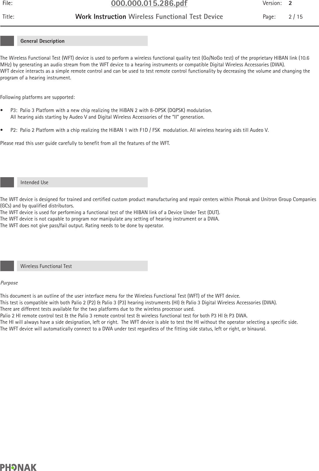 File: 000.000.015.286.pdf Version: 2Title: Work Instruction Wireless Functional Test Device Page: 2 / 15The Wireless Functional Test (WFT) device is used to perform a wireless functional quality test (Go/NoGo test) of the proprietary HIBAN link (10.6 MHz) by generating an audio stream from the WFT device to a hearing instruments or compatible Digital Wireless Accessories (DWA).WFT device interacts as a simple remote control and can be used to test remote control functionality by decreasing the volume and changing the program of a hearing instrument. Following platforms are supported:•  P3:  Palio 3 Platform with a new chip realizing the HiBAN 2 with 8-DPSK (DQPSK) modulation.   All hearing aids starting by Audeo V and Digital Wireless Accessories of the “II” generation.•  P2:  Palio 2 Platform with a chip realizing the HiBAN 1 with F1D / FSK  modulation. All wireless hearing aids till Audeo V.Please read this user guide carefully to benefit from all the features of the WFT.The WFT device is designed for trained and certified custom product manufacturing and repair centers within Phonak and Unitron Group Companies (GCs) and by qualified distributors.The WFT device is used for performing a functional test of the HIBAN link of a Device Under Test (DUT). The WFT device is not capable to program nor manipulate any setting of hearing instrument or a DWA. The WFT does not give pass/fail output. Rating needs to be done by operator.PurposeThis document is an outline of the user interface menu for the Wireless Functional Test (WFT) of the WFT device. This test is compatible with both Palio 2 (P2) &amp; Palio 3 (P3) hearing instruments (HI) &amp; Palio 3 Digital Wireless Accessories (DWA).  There are different tests available for the two platforms due to the wireless processor used. Palio 2 HI remote control test &amp; the Palio 3 remote control test &amp; wireless functional test for both P3 HI &amp; P3 DWA. The HI will always have a side designation, left or right.  The WFT device is able to test the HI without the operator selecting a specific side.  The WFT device will automatically connect to a DWA under test regardless of the fitting side status, left or right, or binaural.General DescriptionIntended UseWireless Functional Test