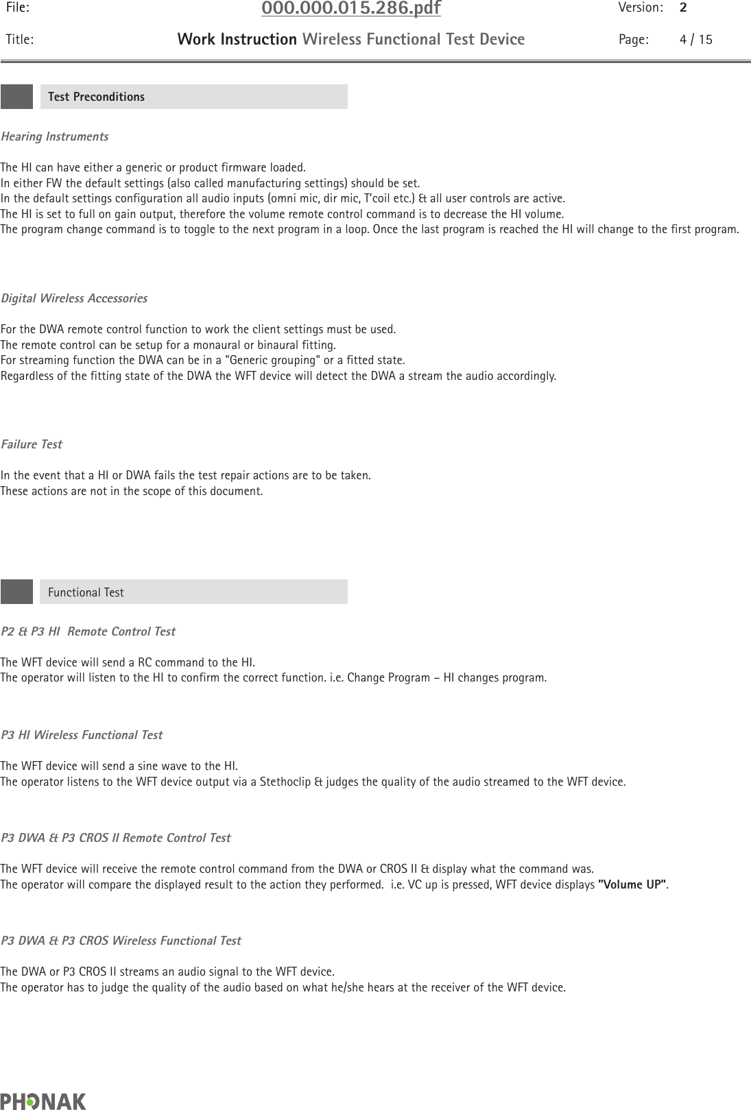 File: 000.000.015.286.pdf Version: 2Title: Work Instruction Wireless Functional Test Device Page: 4 / 15P2 &amp; P3 HI  Remote Control TestThe WFT device will send a RC command to the HI.  The operator will listen to the HI to confirm the correct function. i.e. Change Program – HI changes program.P3 HI Wireless Functional TestThe WFT device will send a sine wave to the HI. The operator listens to the WFT device output via a Stethoclip &amp; judges the quality of the audio streamed to the WFT device.P3 DWA &amp; P3 CROS II Remote Control TestThe WFT device will receive the remote control command from the DWA or CROS II &amp; display what the command was.  The operator will compare the displayed result to the action they performed.  i.e. VC up is pressed, WFT device displays &quot;Volume UP&quot;.P3 DWA &amp; P3 CROS Wireless Functional TestThe DWA or P3 CROS II streams an audio signal to the WFT device. The operator has to judge the quality of the audio based on what he/she hears at the receiver of the WFT device.Hearing InstrumentsThe HI can have either a generic or product firmware loaded.  In either FW the default settings (also called manufacturing settings) should be set.  In the default settings configuration all audio inputs (omni mic, dir mic, T’coil etc.) &amp; all user controls are active.  The HI is set to full on gain output, therefore the volume remote control command is to decrease the HI volume.  The program change command is to toggle to the next program in a loop. Once the last program is reached the HI will change to the first program.Digital Wireless AccessoriesFor the DWA remote control function to work the client settings must be used. The remote control can be setup for a monaural or binaural fitting.For streaming function the DWA can be in a &quot;Generic grouping&quot; or a fitted state.  Regardless of the fitting state of the DWA the WFT device will detect the DWA a stream the audio accordingly.Failure TestIn the event that a HI or DWA fails the test repair actions are to be taken.  These actions are not in the scope of this document.Test PreconditionsFunctional Test