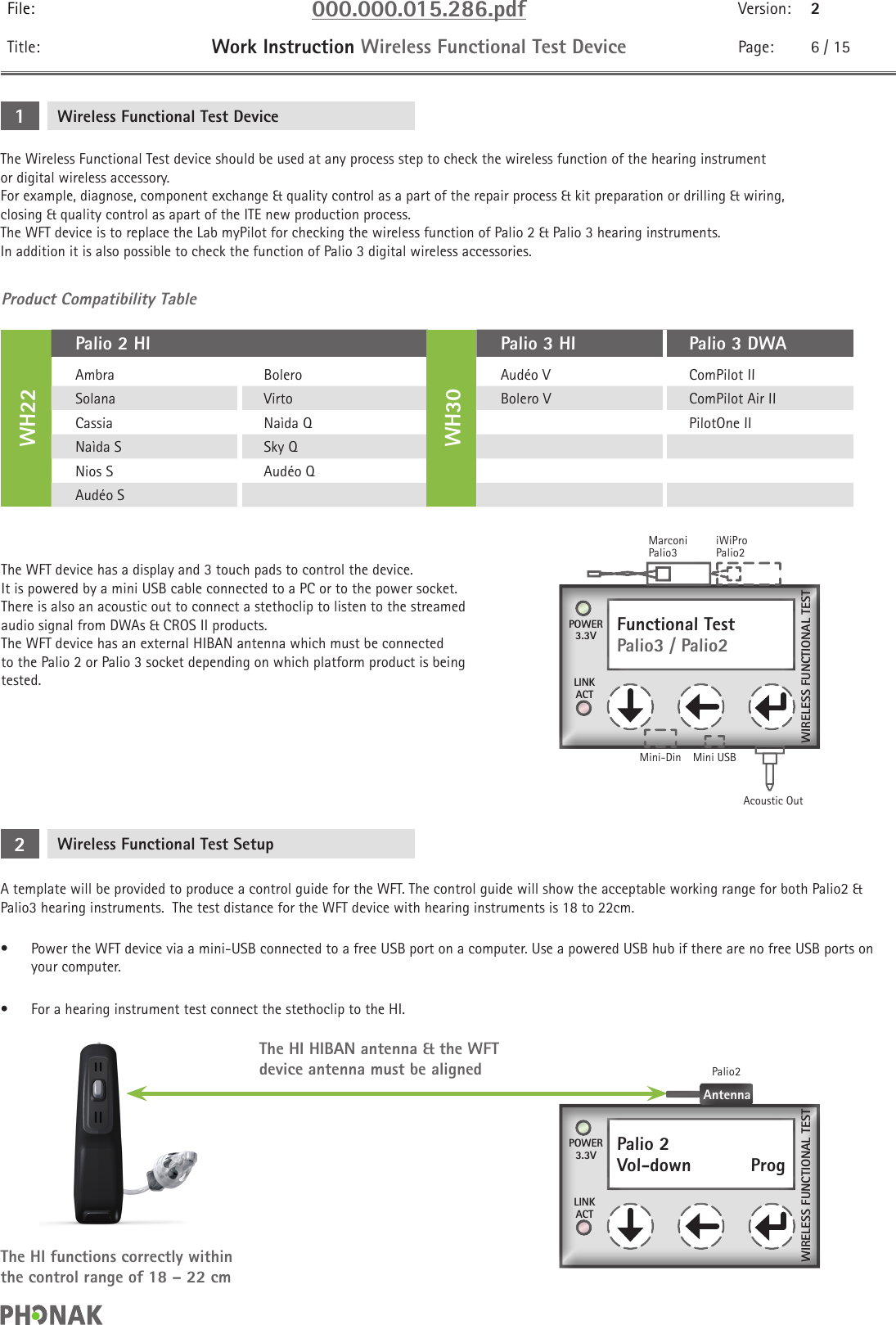 File: 000.000.015.286.pdf Version: 2Title: Work Instruction Wireless Functional Test Device Page: 6 / 15The Wireless Functional Test device should be used at any process step to check the wireless function of the hearing instrument or digital wireless accessory. For example, diagnose, component exchange &amp; quality control as a part of the repair process &amp; kit preparation or drilling &amp; wiring, closing &amp; quality control as apart of the ITE new production process.The WFT device is to replace the Lab myPilot for checking the wireless function of Palio 2 &amp; Palio 3 hearing instruments.  In addition it is also possible to check the function of Palio 3 digital wireless accessories.The WFT device has a display and 3 touch pads to control the device. It is powered by a mini USB cable connected to a PC or to the power socket. There is also an acoustic out to connect a stethoclip to listen to the streamed audio signal from DWAs &amp; CROS II products.  The WFT device has an external HIBAN antenna which must be connected to the Palio 2 or Palio 3 socket depending on which platform product is being tested.Wireless Functional Test Device1Product Compatibility Table WH22Palio 2 HIWH30Palio 3 HI Palio 3 DWAAmbra Bolero Audéo V ComPilot IISolana Virto Bolero V ComPilot Air IICassia Naìda Q PilotOne IINaìda S Sky QNios S Audéo QAudéo SFunctional TestPalio3 / Palio2POWER3.3VLINKACTMarconiPalio3Acoustic OutMini-Din Mini USBiWiProPalio2WIRELESS FUNCTIONAL TESTWireless Functional Test Setup2A template will be provided to produce a control guide for the WFT. The control guide will show the acceptable working range for both Palio2 &amp; Palio3 hearing instruments.  The test distance for the WFT device with hearing instruments is 18 to 22cm.•  Power the WFT device via a mini-USB connected to a free USB port on a computer. Use a powered USB hub if there are no free USB ports on your computer. •  For a hearing instrument test connect the stethoclip to the HI.The HI functions correctly within the control range of 18 – 22 cmThe HI HIBAN antenna &amp; the WFT device antenna must be alignedPalio 2Vol-down    ProgPOWER3.3VLINKACTWIRELESS FUNCTIONAL TESTAntennaPalio2