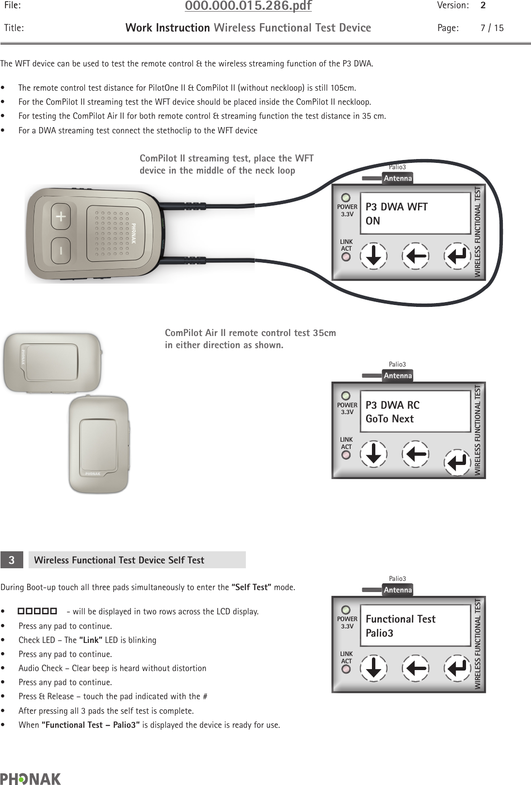 File: 000.000.015.286.pdf Version: 2Title: Work Instruction Wireless Functional Test Device Page: 7 / 15The WFT device can be used to test the remote control &amp; the wireless streaming function of the P3 DWA. •  The remote control test distance for PilotOne II &amp; ComPilot II (without neckloop) is still 105cm.•  For the ComPilot II streaming test the WFT device should be placed inside the ComPilot II neckloop.•  For testing the ComPilot Air II for both remote control &amp; streaming function the test distance in 35 cm.•  For a DWA streaming test connect the stethoclip to the WFT deviceComPilot Air II remote control test 35cm in either direction as shown.P3 DWA RCGoTo Next    POWER3.3VLINKACTWIRELESS FUNCTIONAL TESTAntennaPalio3P3 DWA WFTON    POWER3.3VLINKACTWIRELESS FUNCTIONAL TESTAntennaPalio3ComPilot II streaming test, place the WFT device in the middle of the neck loopWireless Functional Test Device Self Test3During Boot-up touch all three pads simultaneously to enter the “Self Test” mode.•    - will be displayed in two rows across the LCD display. •  Press any pad to continue.•  Check LED – The “Link” LED is blinking•  Press any pad to continue.•  Audio Check – Clear beep is heard without distortion•  Press any pad to continue.•  Press &amp; Release – touch the pad indicated with the #•  After pressing all 3 pads the self test is complete.•  When “Functional Test – Palio3” is displayed the device is ready for use.Functional TestPalio3    POWER3.3VLINKACTWIRELESS FUNCTIONAL TESTAntennaPalio3