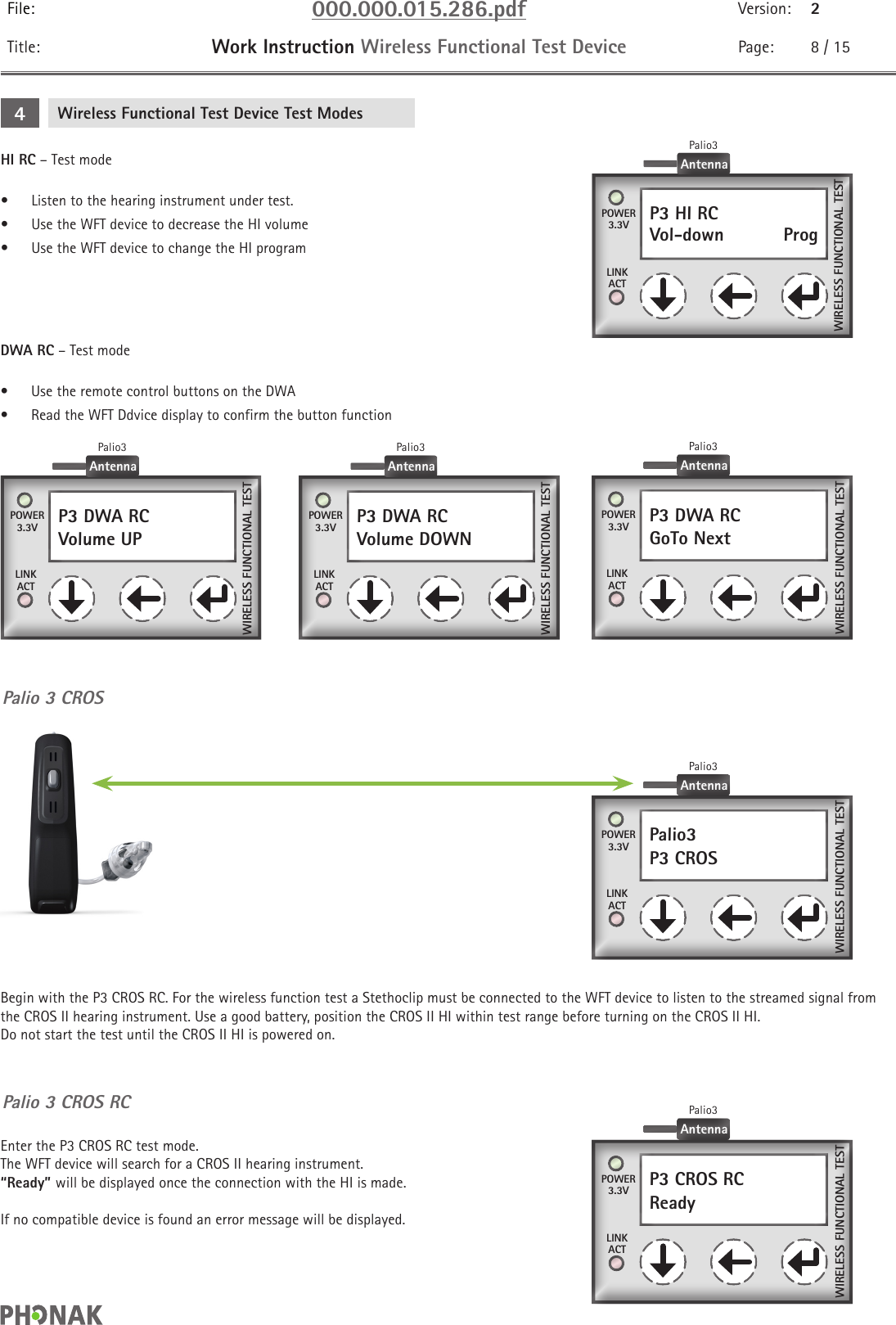 File: 000.000.015.286.pdf Version: 2Title: Work Instruction Wireless Functional Test Device Page: 8 / 15DWA RC – Test mode•  Use the remote control buttons on the DWA•  Read the WFT Ddvice display to confirm the button functionP3 DWA RCGoTo Next    POWER3.3VLINKACTWIRELESS FUNCTIONAL TESTAntennaPalio3WIRELESS FUNCTIONAL TESTP3 DWA RCVolume DOWN   POWER3.3VLINKACTAntennaPalio3WIRELESS FUNCTIONAL TESTP3 DWA RCVolume UP    POWER3.3VLINKACTAntennaPalio3Palio3P3 CROS    POWER3.3VLINKACTWIRELESS FUNCTIONAL TESTAntennaPalio3P3 CROS RCReady    POWER3.3VLINKACTWIRELESS FUNCTIONAL TESTAntennaPalio3Palio 3 CROSPalio 3 CROS RCBegin with the P3 CROS RC. For the wireless function test a Stethoclip must be connected to the WFT device to listen to the streamed signal from the CROS II hearing instrument. Use a good battery, position the CROS II HI within test range before turning on the CROS II HI.  Do not start the test until the CROS II HI is powered on.Enter the P3 CROS RC test mode.  The WFT device will search for a CROS II hearing instrument.  “Ready” will be displayed once the connection with the HI is made.If no compatible device is found an error message will be displayed.Wireless Functional Test Device Test Modes4HI RC – Test mode•  Listen to the hearing instrument under test.•  Use the WFT device to decrease the HI volume•  Use the WFT device to change the HI programWIRELESS FUNCTIONAL TESTP3 HI RCVol-down    ProgPOWER3.3VLINKACTAntennaPalio3