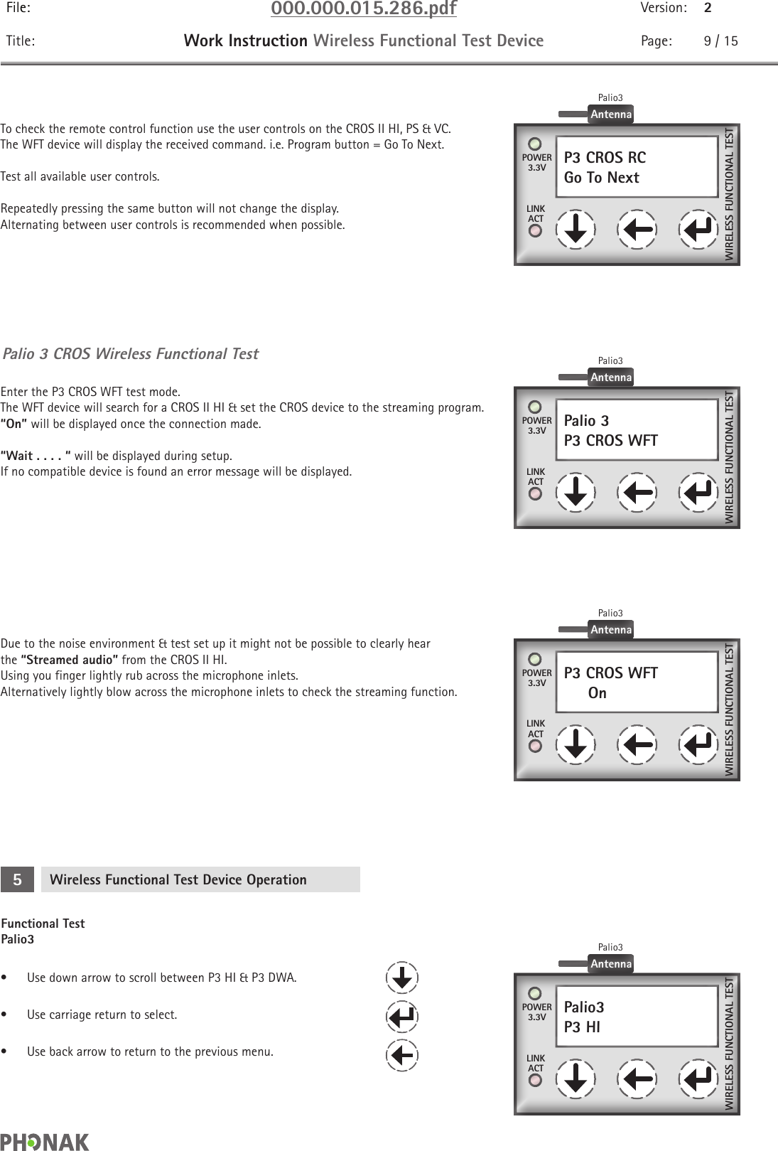 File: 000.000.015.286.pdf Version: 2Title: Work Instruction Wireless Functional Test Device Page: 9 / 15P3 CROS RCGo To Next    Palio 3P3 CROS WFT    P3 CROS WFT     On    POWER3.3VPOWER3.3VPOWER3.3VLINKACTLINKACTLINKACTWIRELESS FUNCTIONAL TESTWIRELESS FUNCTIONAL TESTWIRELESS FUNCTIONAL TESTAntennaPalio3AntennaPalio3AntennaPalio3Palio 3 CROS Wireless Functional TestTo check the remote control function use the user controls on the CROS II HI, PS &amp; VC.The WFT device will display the received command. i.e. Program button = Go To Next.Test all available user controls.Repeatedly pressing the same button will not change the display.  Alternating between user controls is recommended when possible.Enter the P3 CROS WFT test mode. The WFT device will search for a CROS II HI &amp; set the CROS device to the streaming program.  “On” will be displayed once the connection made.“Wait . . . . “ will be displayed during setup.  If no compatible device is found an error message will be displayed.Due to the noise environment &amp; test set up it might not be possible to clearly hear the “Streamed audio” from the CROS II HI. Using you finger lightly rub across the microphone inlets.  Alternatively lightly blow across the microphone inlets to check the streaming function.Functional Test Palio3Wireless Functional Test Device Operation5•  Use down arrow to scroll between P3 HI &amp; P3 DWA.•  Use carriage return to select.•  Use back arrow to return to the previous menu.Palio3P3 HI    POWER3.3VLINKACTWIRELESS FUNCTIONAL TESTAntennaPalio3