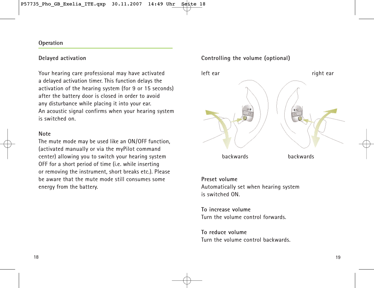 1918Controlling the volume (optional) left ear right earforwards forwardsbackwards                     backwardsPreset volumeAutomatically set when hearing system is switched ON. To increase volumeTurn the volume control forwards. To reduce volumeTurn the volume control backwards.Delayed activationYour hearing care professional may have activated a delayed activation timer. This function delays the activation of the hearing system (for 9 or 15 seconds)after the battery door is closed in order to avoid any disturbance while placing it into your ear. An acoustic signal confirms when your hearing systemis switched on.NoteThe mute mode may be used like an ON/OFF function,(activated manually or via the myPilot command center) allowing you to switch your hearing system OFF for a short period of time (i.e. while inserting or removing the instrument, short breaks etc.). Please be aware that the mute mode still consumes someenergy from the battery.OperationOperationP57735_Pho_GB_Exelia_ITE.qxp  30.11.2007  14:49 Uhr  Seite 18