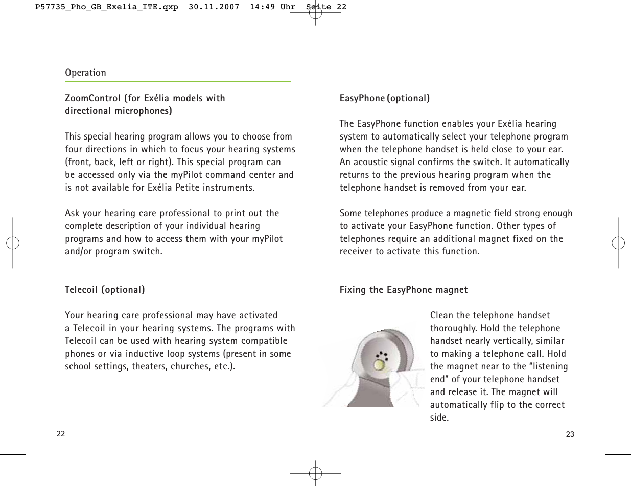 22 23ZoomControl (for Exélia models with directional microphones)This special hearing program allows you to choose fromfour directions in which to focus your hearing systems(front, back, left or right). This special program can be accessed only via the myPilot command center andis not available for Exélia Petite instruments.Ask your hearing care professional to print out the complete description of your individual hearing programs and how to access them with your myPilotand/or program switch.Telecoil (optional)Your hearing care professional may have activated a Telecoil in your hearing systems. The programs withTelecoil can be used with hearing system compatiblephones or via inductive loop systems (present in someschool settings, theaters, churches, etc.). OperationEasyPhone (optional) The EasyPhone function enables your Exélia hearing system to automatically select your telephone programwhen the telephone handset is held close to your ear.An acoustic signal confirms the switch. It automaticallyreturns to the previous hearing program when the telephone handset is removed from your ear. Some telephones produce a magnetic field strong enoughto activate your EasyPhone function. Other types of telephones require an additional magnet fixed on thereceiver to activate this function.Fixing the EasyPhone magnetClean the telephone handset thoroughly. Hold the telephonehandset nearly vertically, similarto making a telephone call. Holdthe magnet near to the “listeningend” of your telephone handsetand release it. The magnet willautomatically flip to the correctside.P57735_Pho_GB_Exelia_ITE.qxp  30.11.2007  14:49 Uhr  Seite 22