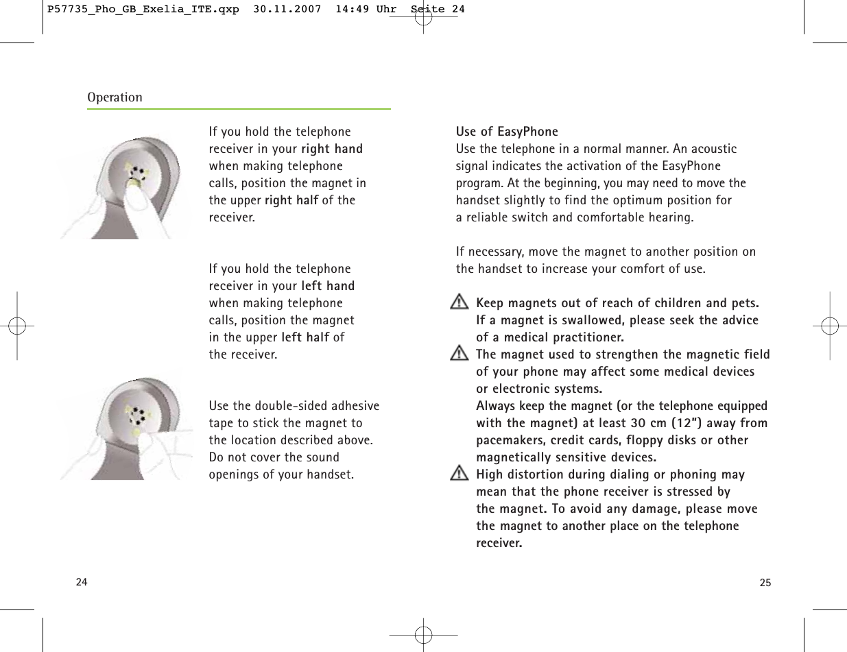 2524Use of EasyPhoneUse the telephone in a normal manner. An acoustic signal indicates the activation of the EasyPhoneprogram. At the beginning, you may need to move thehandset slightly to find the optimum position for a reliable switch and comfortable hearing.If necessary, move the magnet to another position onthe handset to increase your comfort of use.Keep magnets out of reach of children and pets.If a magnet is swallowed, please seek the adviceof a medical practitioner.The magnet used to strengthen the magnetic fieldof your phone may affect some medical devices or electronic systems.Always keep the magnet (or the telephone equippedwith the magnet) at least 30 cm (12”) away frompacemakers, credit cards, floppy disks or othermagnetically sensitive devices.High distortion during dialing or phoning maymean that the phone receiver is stressed by the magnet. To avoid any damage, please movethe magnet to another place on the telephone receiver.If you hold the telephone receiver in your right handwhen making telephone calls, position the magnet in the upper right half of the receiver.If you hold the telephone receiver in your left handwhen making telephone calls, position the magnet in the upper left half of the receiver.Use the double-sided adhesivetape to stick the magnet to the location described above. Do not cover the sound openings of your handset.OperationP57735_Pho_GB_Exelia_ITE.qxp  30.11.2007  14:49 Uhr  Seite 24