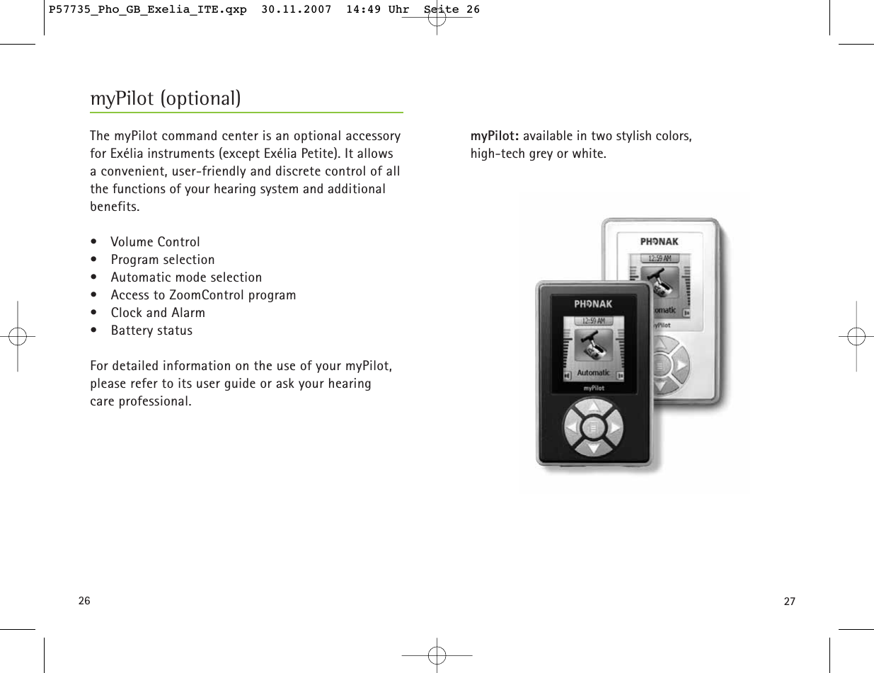 2726myPilot: available in two stylish colors,high-tech grey or white.The myPilot command center is an optional accessoryfor Exélia instruments (except Exélia Petite). It allows a convenient, user-friendly and discrete control of all the functions of your hearing system and additional benefits.• Volume Control• Program selection• Automatic mode selection• Access to ZoomControl program• Clock and Alarm• Battery status For detailed information on the use of your myPilot,please refer to its user guide or ask your hearingcare professional.myPilot (optional)P57735_Pho_GB_Exelia_ITE.qxp  30.11.2007  14:49 Uhr  Seite 26