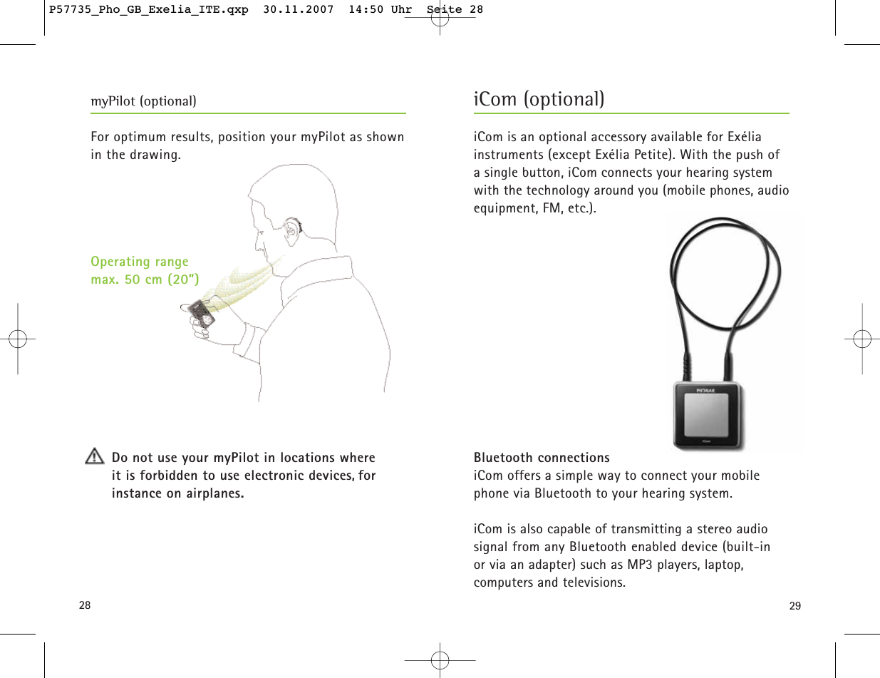 2928For optimum results, position your myPilot as shownin the drawing.Do not use your myPilot in locations where it is forbidden to use electronic devices, for instance on airplanes. iCom is an optional accessory available for Exélia instruments (except Exélia Petite). With the push of a single button, iCom connects your hearing system with the technology around you (mobile phones, audioequipment, FM, etc.).Bluetooth connectionsiCom offers a simple way to connect your mobile phone via Bluetooth to your hearing system.iCom is also capable of transmitting a stereo audio signal from any Bluetooth enabled device (built-in or via an adapter) such as MP3 players, laptop, computers and televisions.myPilot (optional)Operating range max. 50 cm (20”)iCom (optional)P57735_Pho_GB_Exelia_ITE.qxp  30.11.2007  14:50 Uhr  Seite 28