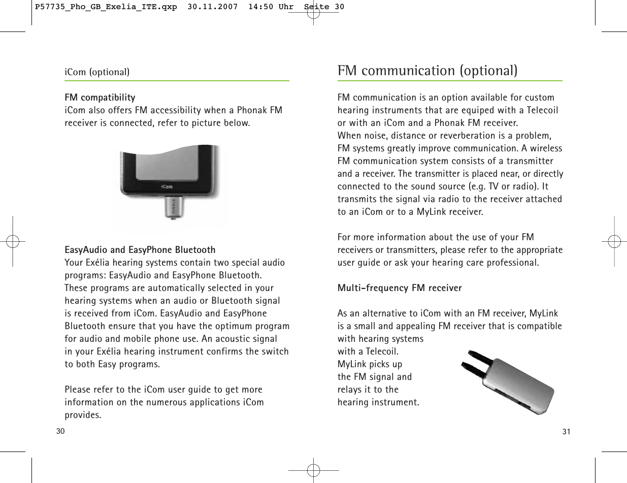 3130FM compatibilityiCom also offers FM accessibility when a Phonak FM receiver is connected, refer to picture below.EasyAudio and EasyPhone BluetoothYour Exélia hearing systems contain two special audioprograms: EasyAudio and EasyPhone Bluetooth. These programs are automatically selected in your hearing systems when an audio or Bluetooth signal is received from iCom. EasyAudio and EasyPhone Bluetooth ensure that you have the optimum programfor audio and mobile phone use. An acoustic signal in your Exélia hearing instrument confirms the switchto both Easy programs.Please refer to the iCom user guide to get more information on the numerous applications iCom provides.FM communication is an option available for customhearing instruments that are equiped with a Telecoil or with an iCom and a Phonak FM receiver. When noise, distance or reverberation is a problem, FM systems greatly improve communication. A wirelessFM communication system consists of a transmitterand a receiver. The transmitter is placed near, or directlyconnected to the sound source (e.g. TV or radio). Ittransmits the signal via radio to the receiver attachedto an iCom or to a MyLink receiver.For more information about the use of your FM receivers or transmitters, please refer to the appropriateuser guide or ask your hearing care professional.Multi-frequency FM receiverAs an alternative to iCom with an FM receiver, MyLinkis a small and appealing FM receiver that is compatiblewith hearing systems with a Telecoil.MyLink picks up the FM signal and relays it to thehearing instrument.FM communication (optional)iCom (optional)P57735_Pho_GB_Exelia_ITE.qxp  30.11.2007  14:50 Uhr  Seite 30