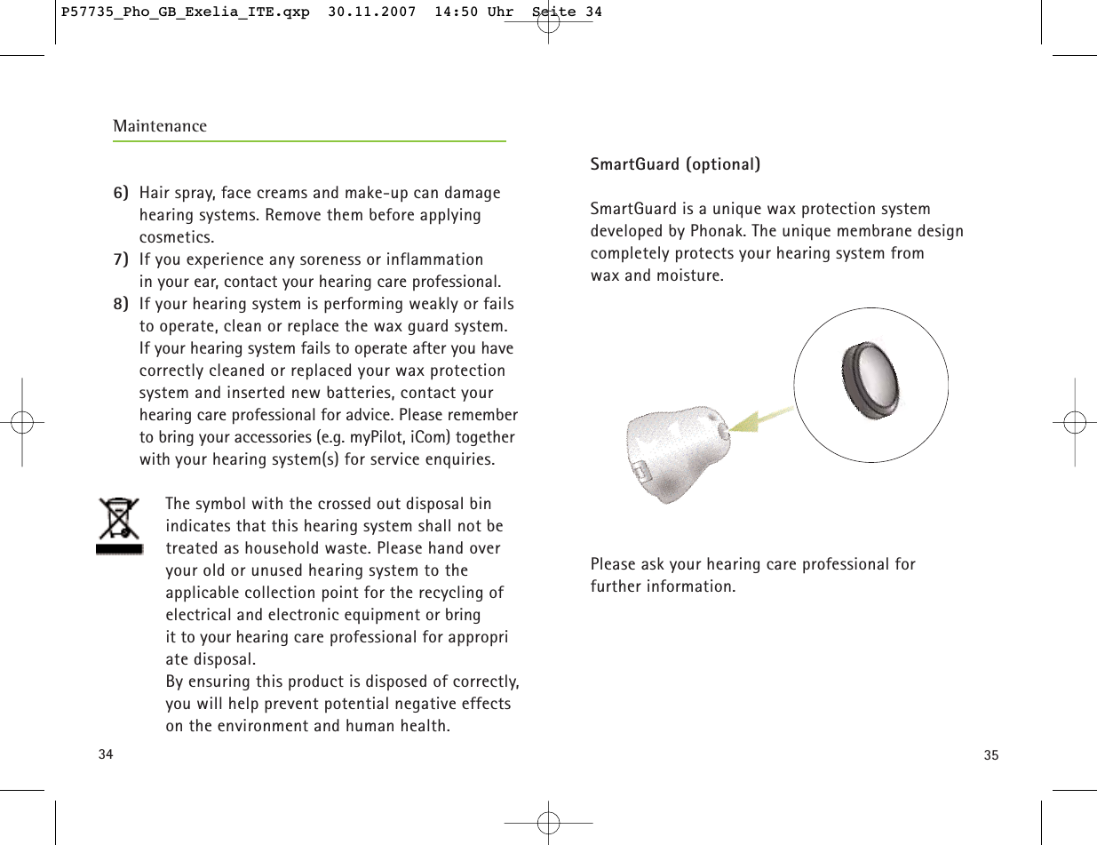 34 35SmartGuard (optional)SmartGuard is a unique wax protection system developed by Phonak. The unique membrane designcompletely protects your hearing system from wax and moisture.Please ask your hearing care professional for further information.Maintenance6) Hair spray, face creams and make-up can damagehearing systems. Remove them before applying cosmetics.7) If you experience any soreness or inflammation in your ear, contact your hearing care professional.8) If your hearing system is performing weakly or failsto operate, clean or replace the wax guard system.If your hearing system fails to operate after you havecorrectly cleaned or replaced your wax protectionsystem and inserted new batteries, contact yourhearing care professional for advice. Please rememberto bring your accessories (e.g. myPilot, iCom) togetherwith your hearing system(s) for service enquiries.The symbol with the crossed out disposal bin indicates that this hearing system shall not be treated as household waste. Please hand overyour old or unused hearing system to the applicable collection point for the recycling of electrical and electronic equipment or bring it to your hearing care professional for appropriate disposal. By ensuring this product is disposed of correctly,you will help prevent potential negative effects on the environment and human health.P57735_Pho_GB_Exelia_ITE.qxp  30.11.2007  14:50 Uhr  Seite 34