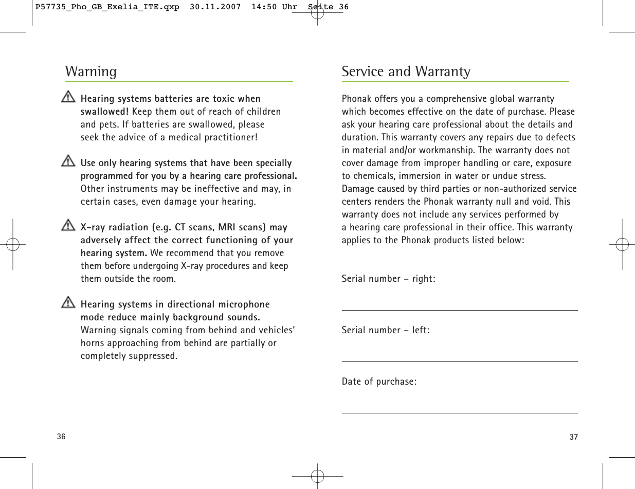 3736Phonak offers you a comprehensive global warrantywhich becomes effective on the date of purchase. Pleaseask your hearing care professional about the details andduration. This warranty covers any repairs due to defectsin material and/or workmanship. The warranty does notcover damage from improper handling or care, exposureto chemicals, immersion in water or undue stress.Damage caused by third parties or non-authorized servicecenters renders the Phonak warranty null and void. Thiswarranty does not include any services performed by a hearing care professional in their office. This warrantyapplies to the Phonak products listed below:Serial number – right:Serial number – left:Date of purchase:Hearing systems batteries are toxic when swallowed! Keep them out of reach of childrenand pets. If batteries are swallowed, please seek the advice of a medical practitioner!Use only hearing systems that have been speciallyprogrammed for you by a hearing care professional.Other instruments may be ineffective and may, incertain cases, even damage your hearing.X-ray radiation (e.g. CT scans, MRI scans) mayadversely affect the correct functioning of yourhearing system. We recommend that you remove them before undergoing X-ray procedures and keepthem outside the room.Hearing systems in directional microphone mode reduce mainly background sounds. Warning signals coming from behind and vehicles’horns approaching from behind are partially orcompletely suppressed.Service and WarrantyWarningP57735_Pho_GB_Exelia_ITE.qxp  30.11.2007  14:50 Uhr  Seite 36