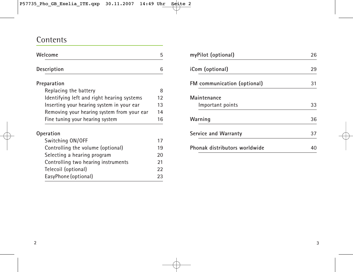 32ContentsWelcome 5Description 6PreparationReplacing the battery 8Identifying left and right hearing systems 12Inserting your hearing system in your ear 13Removing your hearing system from your ear 14Fine tuning your hearing system 16OperationSwitching ON/OFF 17Controlling the volume (optional) 19Selecting a hearing program 20Controlling two hearing instruments 21Telecoil (optional) 22EasyPhone (optional) 23myPilot (optional) 26 iCom (optional) 29 FM communication (optional) 31 MaintenanceImportant points 33Warning 36Service and Warranty 37Phonak distributors worldwide 40P57735_Pho_GB_Exelia_ITE.qxp  30.11.2007  14:49 Uhr  Seite 2