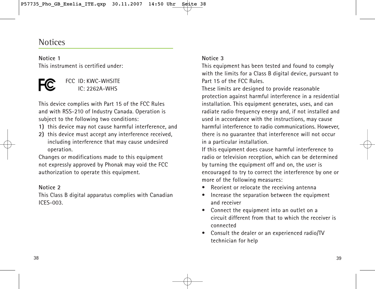 3938Notice 3This equipment has been tested and found to complywith the limits for a Class B digital device, pursuant toPart 15 of the FCC Rules. These limits are designed to provide reasonable protection against harmful interference in a residentialinstallation. This equipment generates, uses, and canradiate radio frequency energy and, if not installed andused in accordance with the instructions, may causeharmful interference to radio communications. However,there is no guarantee that interference will not occurin a particular installation. If this equipment does cause harmful interference toradio or television reception, which can be determinedby turning the equipment off and on, the user is encouraged to try to correct the interference by one ormore of the following measures:•  Reorient or relocate the receiving antenna•  Increase the separation between the equipment and receiver•  Connect the equipment into an outlet on a circuit different from that to which the receiver isconnected•  Consult the dealer or an experienced radio/TV technician for helpNoticesNotice 1This instrument is certified under:FCC ID: KWC-WHSITEIC: 2262A-WHSThis device complies with Part 15 of the FCC Rules and with RSS-210 of Industry Canada. Operation issubject to the following two conditions:1) this device may not cause harmful interference, and 2) this device must accept any interference received,including interference that may cause undesiredoperation.Changes or modifications made to this equipment not expressly approved by Phonak may void the FCC authorization to operate this equipment.Notice 2This Class B digital apparatus complies with CanadianICES-003.P57735_Pho_GB_Exelia_ITE.qxp  30.11.2007  14:50 Uhr  Seite 38