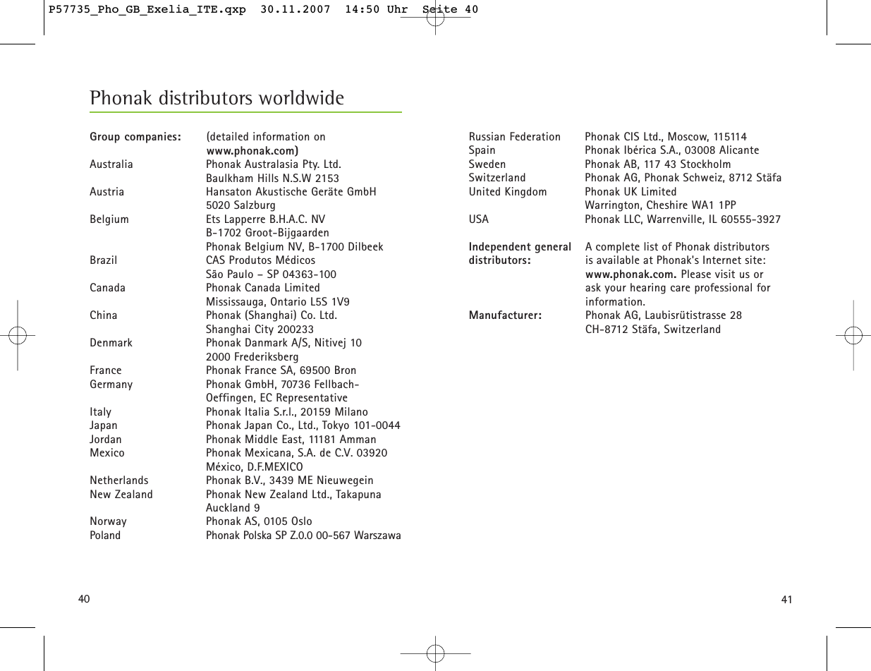 4140Phonak distributors worldwideGroup companies: (detailed information on  www.phonak.com)Australia Phonak Australasia Pty. Ltd. Baulkham Hills N.S.W 2153Austria Hansaton Akustische Geräte GmbH5020 SalzburgBelgium Ets Lapperre B.H.A.C. NVB-1702 Groot-BijgaardenPhonak Belgium NV, B-1700 DilbeekBrazil CAS Produtos MédicosSão Paulo – SP 04363-100Canada Phonak Canada LimitedMississauga, Ontario L5S 1V9China  Phonak (Shanghai) Co. Ltd. Shanghai City 200233Denmark Phonak Danmark A/S, Nitivej 102000 FrederiksbergFrance Phonak France SA, 69500 BronGermany Phonak GmbH, 70736 Fellbach-Oeffingen, EC RepresentativeItaly Phonak Italia S.r.l., 20159 MilanoJapan Phonak Japan Co., Ltd., Tokyo 101-0044Jordan Phonak Middle East, 11181 AmmanMexico Phonak Mexicana, S.A. de C.V. 03920 México, D.F.MEXICONetherlands Phonak B.V., 3439 ME NieuwegeinNew Zealand Phonak New Zealand Ltd., TakapunaAuckland 9Norway Phonak AS, 0105 OsloPoland Phonak Polska SP Z.0.0 00-567 WarszawaRussian Federation  Phonak CIS Ltd., Moscow, 115114Spain Phonak Ibérica S.A., 03008 AlicanteSweden Phonak AB, 117 43 StockholmSwitzerland Phonak AG, Phonak Schweiz, 8712 StäfaUnited Kingdom Phonak UK LimitedWarrington, Cheshire WA1 1PPUSA Phonak LLC, Warrenville, IL 60555-3927Independent general A complete list of Phonak distributors  distributors: is available at Phonak&apos;s Internet site: www.phonak.com. Please visit us or  ask your hearing care professional for information.Manufacturer: Phonak AG, Laubisrütistrasse 28CH-8712 Stäfa, SwitzerlandP57735_Pho_GB_Exelia_ITE.qxp  30.11.2007  14:50 Uhr  Seite 40