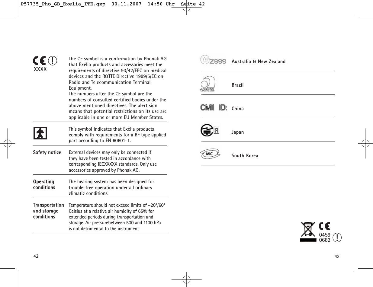 4342SSaaffeettyy  nnoottiicceeOOppeerraattiinngg  ccoonnddiittiioonnssTTrraannssppoorrttaattiioonn  aanndd  ssttoorraaggee  ccoonnddiittiioonnssThe CE symbol is a confirmation by Phonak AGthat Exélia products and accessories meet therequirements of directive 93/42/EEC on medicaldevices and the R&amp;TTE Directive 1999/5/EC onRadio and Telecommunication TerminalEquipment. The numbers after the CE symbol are the numbers of consulted certified bodies under theabove mentioned directives. The alert signmeans that potential restrictions on its use areapplicable in one or more EU Member States.This symbol indicates that Exélia products comply with requirements for a BF type appliedpart according to EN 60601-1.External devices may only be connected if they have been tested in accordance with corresponding IECXXXXX standards. Only use accessories approved by Phonak AG.The hearing system has been designed for trouble-free operation under all ordinary climatic conditions.Temperature should not exceed limits of –20°/60°Celsius at a relative air humidity of 65% for extended periods during transportation and storage. Air pressurebetween 500 and 1100 hPa is not detrimental to the instrument.XXXX!04590682 !Australia &amp; New ZealandBrazilChinaJapanSouth KoreaP57735_Pho_GB_Exelia_ITE.qxp  30.11.2007  14:50 Uhr  Seite 42