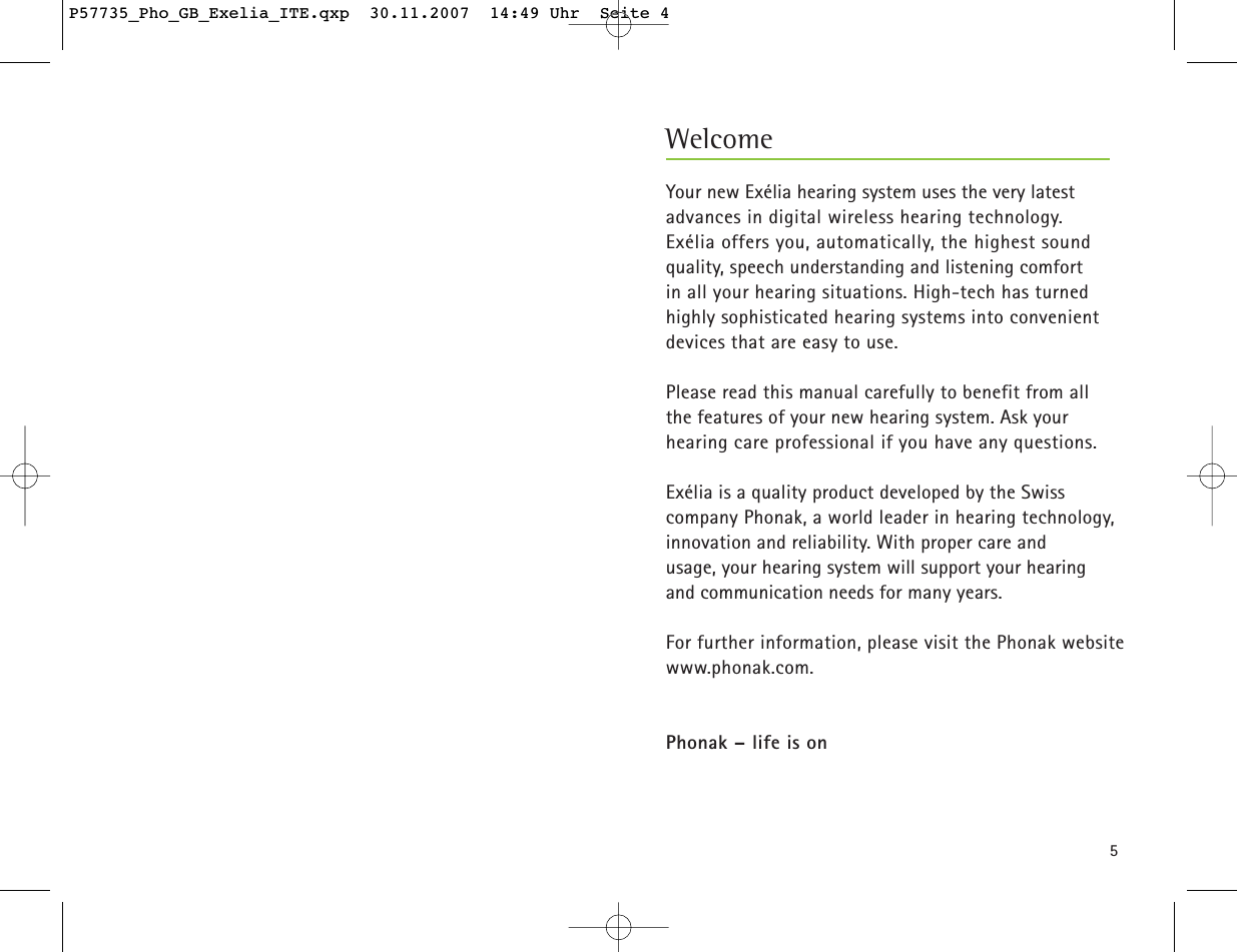 5Your new Exélia hearing system uses the very latestadvances in digital wireless hearing technology. Exélia offers you, automatically, the highest sound quality, speech understanding and listening comfort in all your hearing situations. High-tech has turnedhighly sophisticated hearing systems into convenientdevices that are easy to use.  Please read this manual carefully to benefit from all the features of your new hearing system. Ask your hearing care professional if you have any questions.Exélia is a quality product developed by the Swiss company Phonak, a world leader in hearing technology,innovation and reliability. With proper care and usage, your hearing system will support your hearing and communication needs for many years.For further information, please visit the Phonak websitewww.phonak.com.Phonak – life is onWelcomeP57735_Pho_GB_Exelia_ITE.qxp  30.11.2007  14:49 Uhr  Seite 4