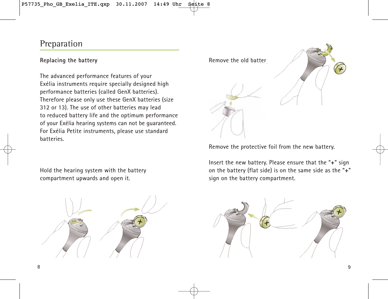 98Remove the old battery.Remove the protective foil from the new battery.Insert the new battery. Please ensure that the “+” signon the battery (flat side) is on the same side as the “+”sign on the battery compartment.Replacing the battery The advanced performance features of your Exélia instruments require specially designed high performance batteries (called GenX batteries). Therefore please only use these GenX batteries (size312 or 13). The use of other batteries may lead to reduced battery life and the optimum performanceof your Exélia hearing systems can not be guaranteed. For Exélia Petite instruments, please use standard batteries.Hold the hearing system with the battery compartment upwards and open it.PreparationP57735_Pho_GB_Exelia_ITE.qxp  30.11.2007  14:49 Uhr  Seite 8