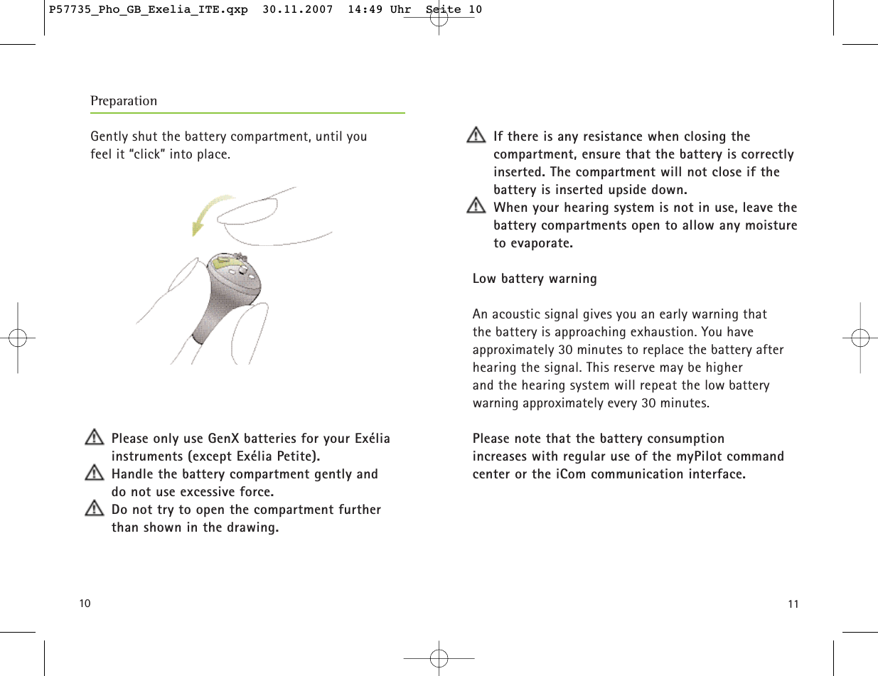1110Gently shut the battery compartment, until you feel it “click” into place.Please only use GenX batteries for your Exélia instruments (except Exélia Petite).Handle the battery compartment gently and do not use excessive force.Do not try to open the compartment further than shown in the drawing.If there is any resistance when closing the compartment, ensure that the battery is correctlyinserted. The compartment will not close if thebattery is inserted upside down.When your hearing system is not in use, leave thebattery compartments open to allow any moistureto evaporate.Low battery warningAn acoustic signal gives you an early warning that the battery is approaching exhaustion. You have approximately 30 minutes to replace the battery after hearing the signal. This reserve may be higher and the hearing system will repeat the low batterywarning approximately every 30 minutes.Please note that the battery consumption increases with regular use of the myPilot commandcenter or the iCom communication interface.PreparationP57735_Pho_GB_Exelia_ITE.qxp  30.11.2007  14:49 Uhr  Seite 10