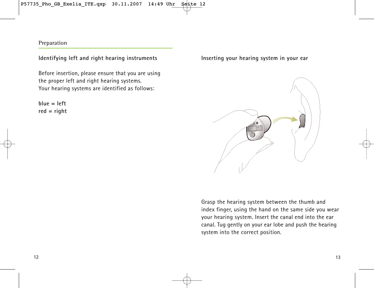 1312Identifying left and right hearing instrumentsBefore insertion, please ensure that you are using the proper left and right hearing systems. Your hearing systems are identified as follows:blue = leftred = rightInserting your hearing system in your earGrasp the hearing system between the thumb and index finger, using the hand on the same side you wearyour hearing system. Insert the canal end into the earcanal. Tug gently on your ear lobe and push the hearingsystem into the correct position.PreparationP57735_Pho_GB_Exelia_ITE.qxp  30.11.2007  14:49 Uhr  Seite 12