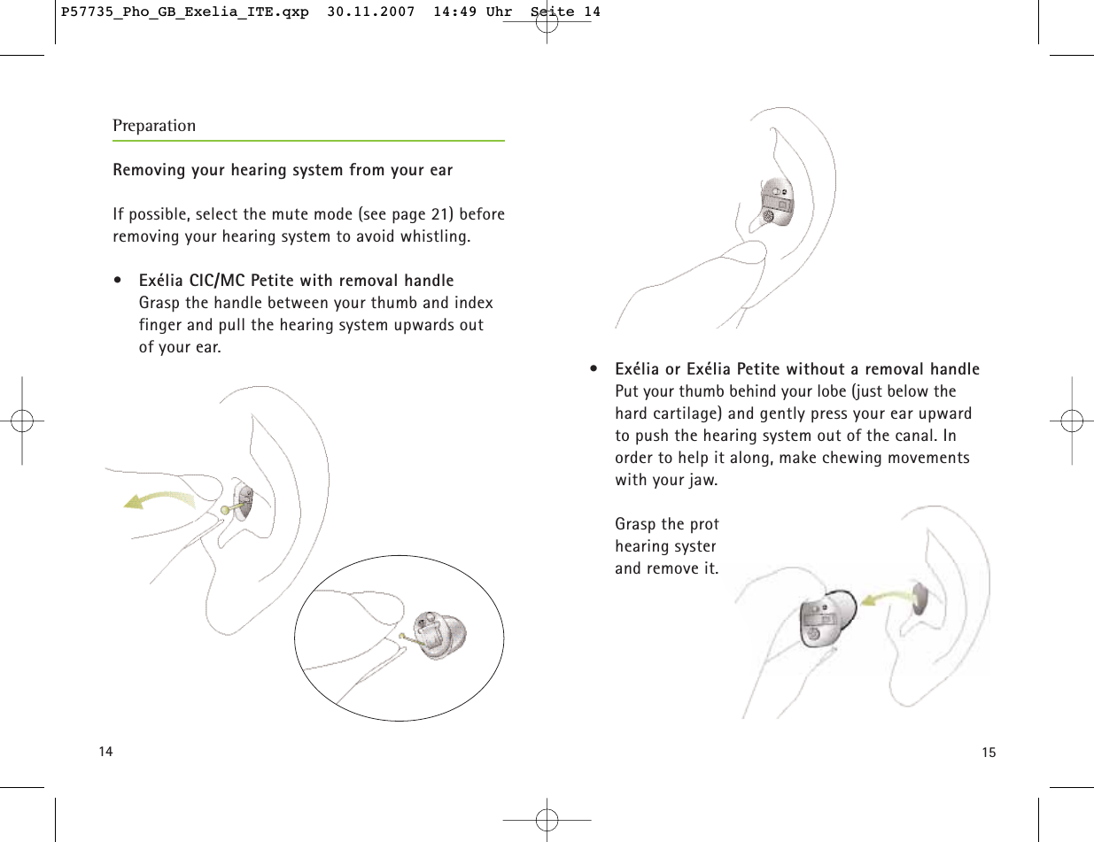 1514Removing your hearing system from your earIf possible, select the mute mode (see page 21) beforeremoving your hearing system to avoid whistling. • Exélia CIC/MC Petite with removal handleGrasp the handle between your thumb and indexfinger and pull the hearing system upwards out of your ear.• Exélia or Exélia Petite without a removal handlePut your thumb behind your lobe (just below the hard cartilage) and gently press your ear upward to push the hearing system out of the canal. In order to help it along, make chewing movementswith your jaw.Grasp the protruding hearing system and remove it.PreparationP57735_Pho_GB_Exelia_ITE.qxp  30.11.2007  14:49 Uhr  Seite 14