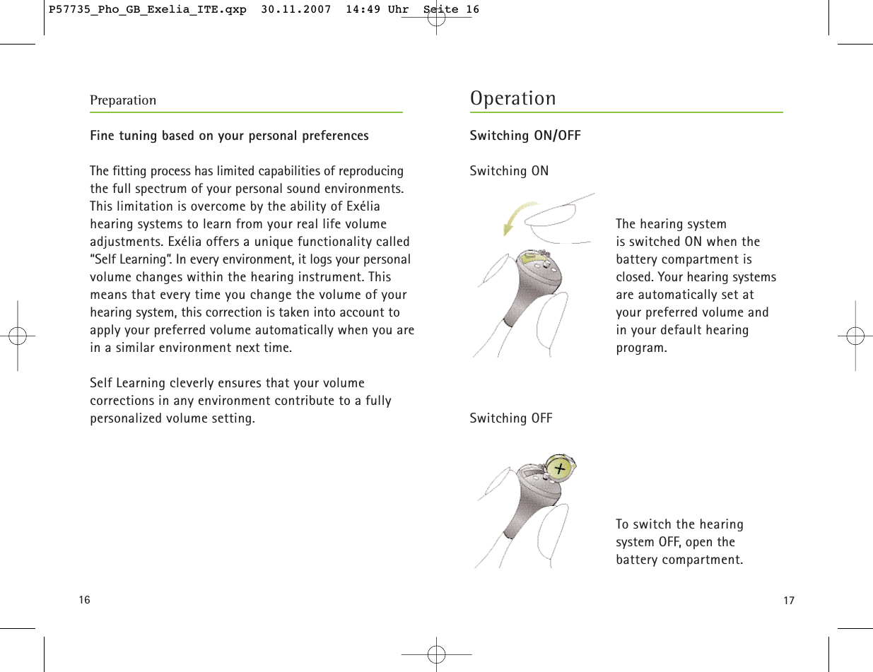 17Switching ON/OFFSwitching ONThe hearing system is switched ON when the battery compartment is closed. Your hearing systems are automatically set at your preferred volume and in your default hearingprogram.Switching OFFTo switch the hearing system OFF, open the battery compartment. 16Fine tuning based on your personal preferencesThe fitting process has limited capabilities of reproducingthe full spectrum of your personal sound environments.This limitation is overcome by the ability of Exélia hearing systems to learn from your real life volume adjustments. Exélia offers a unique functionality called“Self Learning”. In every environment, it logs your personalvolume changes within the hearing instrument. This means that every time you change the volume of yourhearing system, this correction is taken into account toapply your preferred volume automatically when you arein a similar environment next time.Self Learning cleverly ensures that your volume corrections in any environment contribute to a fullypersonalized volume setting.OperationPreparationP57735_Pho_GB_Exelia_ITE.qxp  30.11.2007  14:49 Uhr  Seite 16