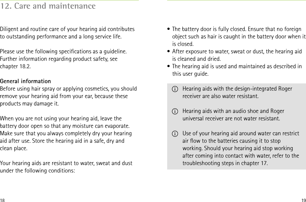 18 19•  The battery door is fully closed. Ensure that no foreign object such as hair is caught in the battery door when it is closed.•  After exposure to water, sweat or dust, the hearing aid is cleaned and dried.•  The hearing aid is used and maintained as described in this user guide.   Hearing aids with the design-integrated Roger receiver are also water resistant.   Hearing aids with an audio shoe and Roger universal receiver are not water resistant.   Use of your hearing aid around water can restrict air ow to the batteries causing it to stop working. Should your hearing aid stop working after coming into contact with water, refer to the troubleshooting steps in chapter 17.12. Care and maintenanceDiligent and routine care of your hearing aid contributes to outstanding performance and a long service life.   Please use the following specications as a guideline. Further information regarding product safety, see  chapter 18.2.General informationBefore using hair spray or applying cosmetics, you should remove your hearing aid from your ear, because these products may damage it.When you are not using your hearing aid, leave the battery door open so that any moisture can evaporate. Make sure that you always completely dry your hearing aid after use. Store the hearing aid in a safe, dry and  clean place.Your hearing aids are resistant to water, sweat and dust under the following conditions: