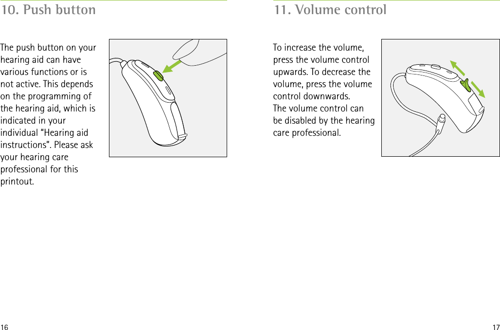 16 1710. Push button 11. Volume controlThe push button on your hearing aid can have various functions or is not active. This depends on the programming of the hearing aid, which is indicated in your individual “Hearing aid instructions”. Please ask your hearing care professional for this printout.To increase the volume, press the volume control upwards. To decrease the volume, press the volume control downwards. The volume control can  be disabled by the hearing care professional.