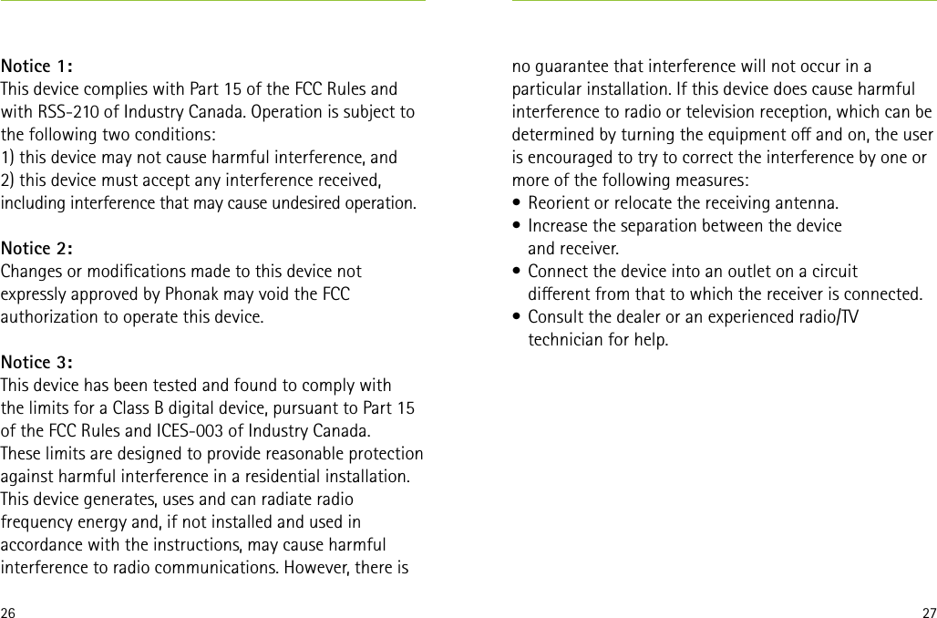 26 27Notice 1:This device complies with Part 15 of the FCC Rules and with RSS-210 of Industry Canada. Operation is subject to the following two conditions:1) this device may not cause harmful interference, and2) this device must accept any interference received, including interference that may cause undesired operation.Notice 2:Changes or modications made to this device not expressly approved by Phonak may void the FCC authorization to operate this device.Notice 3:This device has been tested and found to comply with  the limits for a Class B digital device, pursuant to Part 15 of the FCC Rules and ICES-003 of Industry Canada.These limits are designed to provide reasonable protection against harmful interference in a residential installation. This device generates, uses and can radiate radio frequency energy and, if not installed and used in accordance with the instructions, may cause harmful interference to radio communications. However, there is no guarantee that interference will not occur in a particular installation. If this device does cause harmful interference to radio or television reception, which can be determined by turning the equipment o and on, the user is encouraged to try to correct the interference by one or more of the following measures:•  Reorient or relocate the receiving antenna.•  Increase the separation between the device  and receiver.•  Connect the device into an outlet on a circuit  dierent from that to which the receiver is connected.•  Consult the dealer or an experienced radio/TV technician for help.