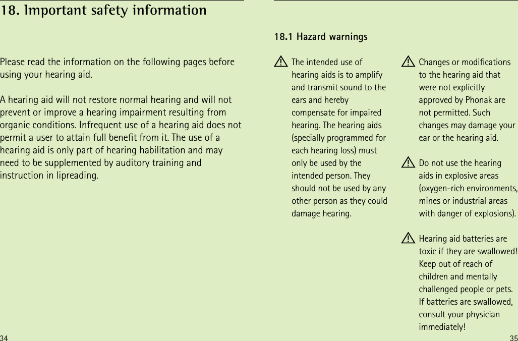 34 35 The intended use of hearing aids is to amplify and transmit sound to the ears and hereby compensate for impaired hearing. The hearing aids (specially programmed for each hearing loss) must only be used by the intended person. They should not be used by any other person as they could damage hearing. Changes or modications  to the hearing aid that were not explicitly approved by Phonak are not permitted. Such changes may damage your ear or the hearing aid. Do not use the hearing aids in explosive areas (oxygen-rich environments, mines or industrial areas with danger of explosions). Hearing aid batteries are toxic if they are swallowed! Keep out of reach of children and mentally challenged people or pets. If batteries are swallowed, consult your physician immediately!18.1 Hazard warningsPlease read the information on the following pages before using your hearing aid.A hearing aid will not restore normal hearing and will not prevent or improve a hearing impairment resulting from organic conditions. Infrequent use of a hearing aid does not permit a user to attain full benet from it. The use of a hearing aid is only part of hearing habilitation and may need to be supplemented by auditory training and instruction in lipreading.18. Important safety information