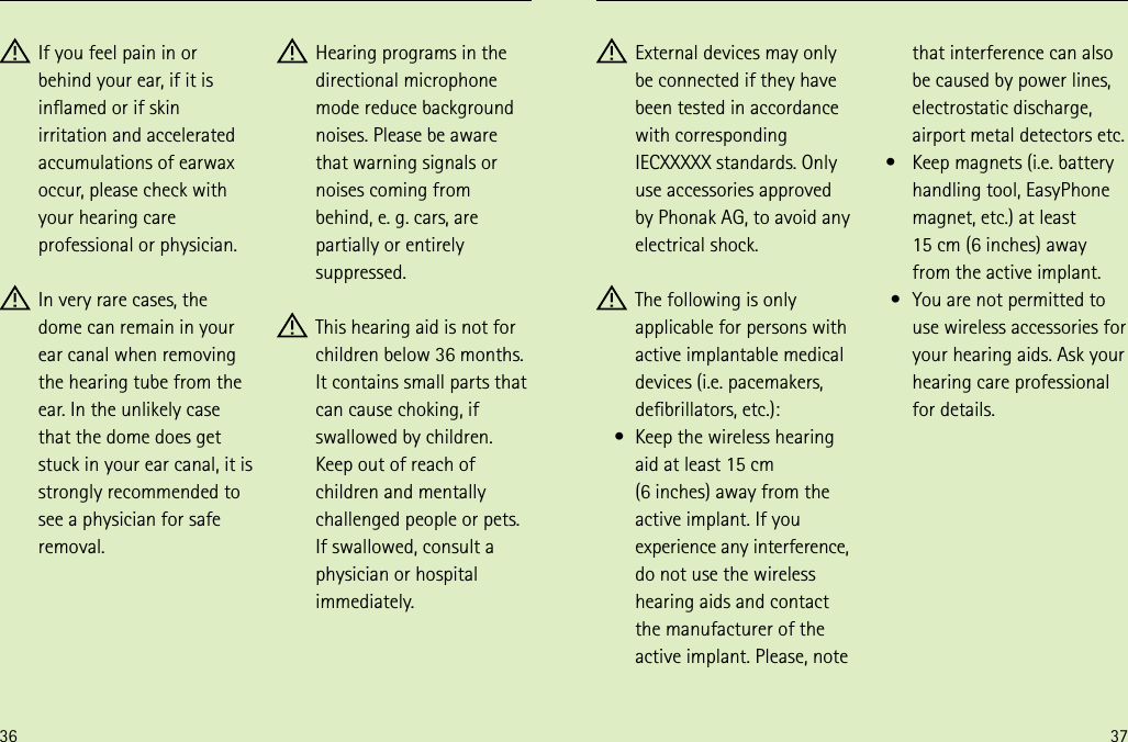 36 37 External devices may only  be connected if they have been tested in accordance with corresponding IECXXXXX standards. Only use accessories approved by Phonak AG, to avoid any electrical shock. The following is only applicable for persons with active implantable medical devices (i.e. pacemakers, debrillators, etc.):  Keep the wireless hearing  aid at least 15 cm  (6 inches) away from the active implant. If you experience any interference, do not use the wireless hearing aids and contact the manufacturer of the active implant. Please, note that interference can also be caused by power lines, electrostatic discharge, airport metal detectors etc.  Keep magnets (i.e. battery  handling tool, EasyPhone magnet, etc.) at least  15 cm (6 inches) away from the active implant.  You are not permitted to  use wireless accessories for your hearing aids. Ask your hearing care professional for details.• • •  If you feel pain in or behind your ear, if it is inamed or if skin irritation and accelerated accumulations of earwax occur, please check with your hearing care professional or physician. In very rare cases, the dome can remain in your ear canal when removing the hearing tube from the ear. In the unlikely case that the dome does get stuck in your ear canal, it is strongly recommended to see a physician for safe removal. Hearing programs in the directional microphone mode reduce background noises. Please be aware that warning signals or noises coming from  behind, e. g. cars, are partially or entirely suppressed. This hearing aid is not for children below 36 months. It contains small parts that can cause choking, if swallowed by children. Keep out of reach of children and mentally challenged people or pets. If swallowed, consult a physician or hospital immediately.