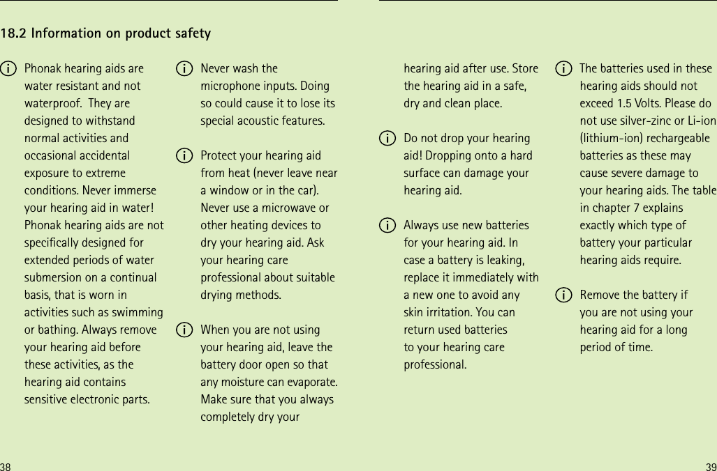 38 39hearing aid after use. Store the hearing aid in a safe, dry and clean place. Do not drop your hearing aid! Dropping onto a hard surface can damage your hearing aid. Always use new batteries for your hearing aid. In case a battery is leaking, replace it immediately with a new one to avoid any skin irritation. You can return used batteries  to your hearing care professional. The batteries used in these hearing aids should not exceed 1.5 Volts. Please do not use silver-zinc or Li-ion (lithium-ion) rechargeable batteries as these may cause severe damage to your hearing aids. The table in chapter 7 explains exactly which type of battery your particular hearing aids require. Remove the battery if  you are not using your hearing aid for a long period of time. Phonak hearing aids are water resistant and not waterproof.  They are designed to withstand normal activities and occasional accidental exposure to extreme conditions. Never immerse your hearing aid in water! Phonak hearing aids are not specically designed for extended periods of water submersion on a continual basis, that is worn in activities such as swimming or bathing. Always remove your hearing aid before these activities, as the hearing aid contains sensitive electronic parts.18.2 Information on product safety Never wash the microphone inputs. Doing so could cause it to lose its special acoustic features. Protect your hearing aid  from heat (never leave near  a window or in the car). Never use a microwave or other heating devices to dry your hearing aid. Ask your hearing care professional about suitable drying methods.  When you are not using your hearing aid, leave the battery door open so that any moisture can evaporate. Make sure that you always completely dry your 