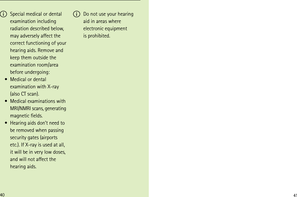4140 Special medical or dental examination including radiation described below, may adversely aect the correct functioning of your hearing aids. Remove and keep them outside the examination room/area before undergoing:  Medical or dental examination with X-ray  (also CT scan).  Medical examinations with MRI/NMRI scans, generating magnetic elds.  Hearing aids don’t need to be removed when passing security gates (airports etc.). If X-ray is used at all, it will be in very low doses, and will not aect the hearing aids. Do not use your hearing aid in areas where electronic equipment  is prohibited.• • • 