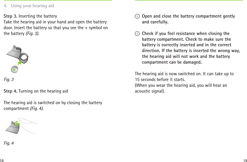 18 19Fig. 4Fig. 3Step 3. Inserting the battery Take the hearing aid in your hand and open the battery door. Insert the battery so that you see the + symbol on the battery (Fig. 3).  Step 4. Turning on the hearing aidThe hearing aid is switched on by closing the battery compartment (Fig. 4).  I Open and close the battery compartment gently and carefully. I Check if you feel resistance when closing the battery compartment. Check to make sure the battery is correctly inserted and in the correct direction. If the battery is inserted the wrong way, the hearing aid will not work and the battery compartment can be damaged.The hearing aid is now switched on. It can take up to  15 seconds before it starts. (When you wear the hearing aid, you will hear an acoustic signal).4.  Using your hearing aid