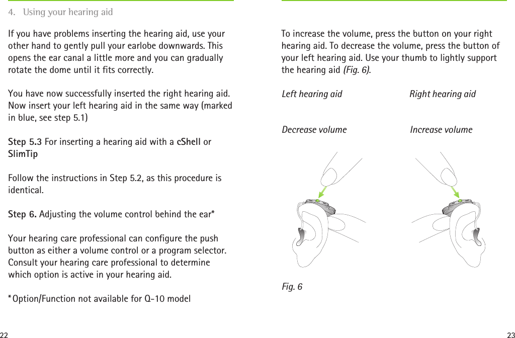 22 23Increase volumeDecrease volumeFig. 6If you have problems inserting the hearing aid, use your other hand to gently pull your earlobe downwards. This opens the ear canal a little more and you can gradually rotate the dome until it fits correctly.You have now successfully inserted the right hearing aid. Now insert your left hearing aid in the same way (marked in blue, see step 5.1) Step 5.3 For inserting a hearing aid with a cShell or SlimTipFollow the instructions in Step 5.2, as this procedure is identical.Step 6. Adjusting the volume control behind the ear*Your hearing care professional can configure the push button as either a volume control or a program selector. Consult your hearing care professional to determine which option is active in your hearing aid.* Option/Function not available for Q-10 model To increase the volume, press the button on your right hearing aid. To decrease the volume, press the button of your left hearing aid. Use your thumb to lightly support the hearing aid (Fig. 6).Left hearing aid  Right hearing aid4.  Using your hearing aid