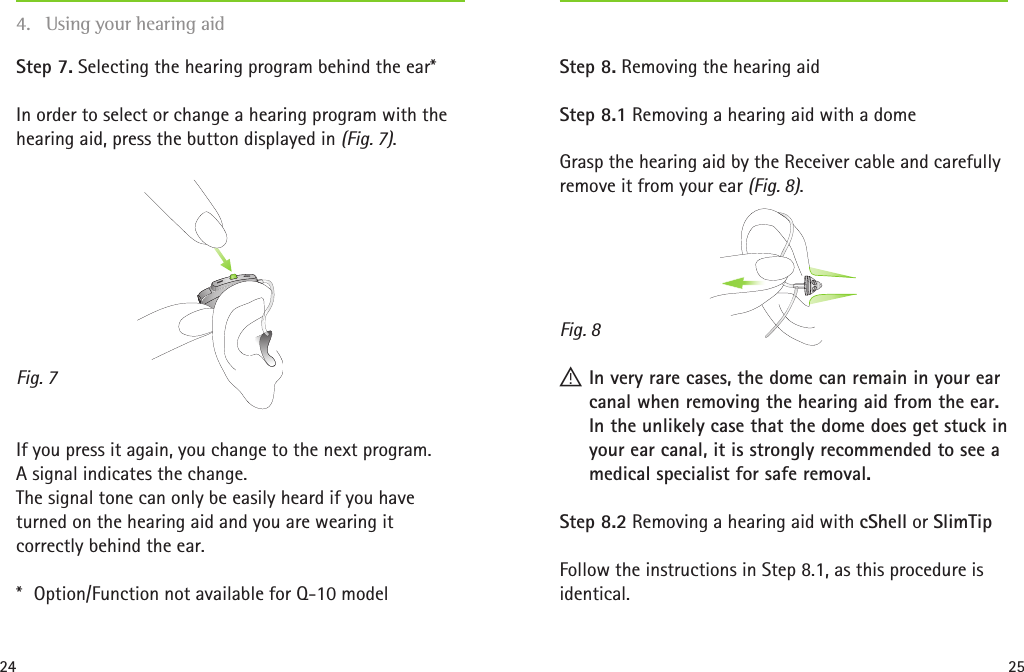 24 25Fig. 7Fig. 8Step 7. Selecting the hearing program behind the ear*In order to select or change a hearing program with the hearing aid, press the button displayed in (Fig. 7). If you press it again, you change to the next program.  A signal indicates the change. The signal tone can only be easily heard if you have turned on the hearing aid and you are wearing it correctly behind the ear.*  Option/Function not available for Q-10 model Step 8. Removing the hearing aidStep 8.1 Removing a hearing aid with a domeGrasp the hearing aid by the Receiver cable and carefully remove it from your ear (Fig. 8).   ! In very rare cases, the dome can remain in your ear canal when removing the hearing aid from the ear. In the unlikely case that the dome does get stuck in your ear canal, it is strongly recommended to see a medical specialist for safe removal.Step 8.2 Removing a hearing aid with cShell or SlimTipFollow the instructions in Step 8.1, as this procedure is identical.4.  Using your hearing aid