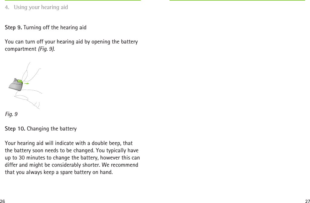 26 27Fig. 9Step 9. Turning off the hearing aidYou can turn off your hearing aid by opening the battery compartment (Fig. 9). Step 10. Changing the batteryYour hearing aid will indicate with a double beep, that the battery soon needs to be changed. You typically have up to 30 minutes to change the battery, however this can differ and might be considerably shorter. We recommend that you always keep a spare battery on hand.4.  Using your hearing aid